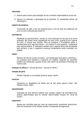 154


referendar

   1. Assinar após outrem para participar do ato e também responsabilizar-se por ele.

   2. Aprovar ou submeter a aprovação ato já praticado. (V. expressões latinas, ad
      referendum.)

registro da sentença

      Transcrição de todo o teor da sentença para o livro de atas de audiências do
      juízo ou outro instituído para esse fim.

reincidência

      Repetição do acontecimento, recaída ou nova execução de ato que já se tenha
      praticado. No Direito Penal, perpetração de novo crime, quando já se é agente
      de outro. O mesmo que recidiva. Para se configurar a reincidência penal, é
      imprescindível que haja dois crimes – um anterior e outro posterior – praticados
      pela mesma pessoa. É necessário também que o agente tenha sido condenado
      pelo primeiro e que a respectiva sentença condenatória tenha transitado em
      julgado.

relator

      Membro de tribunal a quem se atribui – por distribuição automática e eletrônica –
      um processo para estudá-lo e explicá-lo em relatório, podendo ser escolhido
      também por prevenção, quando já tiver sido relator de processos referentes ao
      mesmo caso.

remessa ex officio (V. recurso de ofício − recurso ex officio.)

remição da pena

      Perdão, redução ou comutação da pena; graça; indulto.

renúncia

      “Abandono ou desistência do direito que se tem sobre alguma coisa.” (De
      Plácido e Silva, 1998.)

representação

      Instituição da qual derivam poderes que investem alguém de autoridade para
      praticar determinados atos ou exercer determinadas funções em nome de
      outrem.

requerente

      Aquele que reivindica algo por meio de requerimento; postulante; peticionário;
      parte em processos como medida cautelar e suspensão de segurança.
 