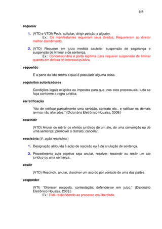 155



requerer

   1. (VTD e VTDI) Pedir, solicitar, dirigir petição a alguém.
            Ex.: Os manifestantes requeriam seus direitos; Requereram ao diretor
      melhor atendimento.

   2. (VTD) Requerer em juízo medida cautelar, suspensão de segurança e
      suspensão de liminar e de sentença.
           Ex.: Concessionária é parte legítima para requerer suspensão de liminar
      quando em defesa do interesse público.

requerido

          É a parte da lide contra a qual é postulada alguma coisa.

requisitos autorizadores

          Condições legais exigidas ou impostas para que, nos atos processuais, tudo se
          faça conforme a regra jurídica.

rerratificação

          “Ato de retificar parcialmente uma certidão, contrato etc., e ratificar os demais
          termos não alterados.” (Dicionário Eletrônico Houaiss, 2009.)

rescindir

          (VTD) Anular ou retirar os efeitos jurídicos de um ato, de uma convenção ou de
          uma sentença; promover o distrato; cancelar.

rescisória (V. ação rescisória.)

   1. Designação atribuída à ação de rescisão ou à de anulação de sentença.

   2. Procedimento cujo objetivo seja anular, resolver, rescindir ou resilir um ato
      jurídico ou uma sentença.

resilir

          (VTD) Rescindir, anular, dissolver um acordo por vontade de uma das partes.

responder

          (VTI) “Oferecer resposta, contestação; defender-se em juízo.” (Dicionário
          Eletrônico Houaiss, 2003.)
                 Ex.: Está respondendo ao processo em liberdade.
 