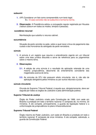 158


subsumir

   1. (VP) Considerar um fato como compreendido num texto legal.
            Ex.: O caso concreto não se subsume à norma/na norma.

   2. Observação: A Presidência adotou a conjugação regular registrada por Houaiss
      (radical subsum em todos os modos, tempos e pessoas).

sucedâneo recursal

      Manifestação que substitui o recurso cabível.

sucumbência

      Situação da parte vencida na ação, sobre a qual recai o ônus do pagamento das
      custas e dos honorários do advogado da parte vencedora.

súmula

   1. A súmula é um registro que resume o entendimento vigente em um tribunal
      sobre uma tese jurídica discutida e serve de referência para os julgamentos
      sobre o mesmo tema.

   2. Observações

      2.1. A edição de uma súmula é o resultado da aplicação reiterada de uma
           mesma jurisprudência, decorrente do entendimento coincidente dos
           magistrados acerca do tema.

      2.2. As súmulas do STJ não possuem efeito vinculante, isto é, não são de
           aplicação obrigatória pelos ministros ou por outros tribunais e juízes.

súmula vinculante

      Oriunda do Supremo Tribunal Federal, é aquela que, obrigatoriamente, deve ser
      seguida por todos os órgãos do Judiciário e pela administração pública.

Superior Tribunal de Justiça

      Órgão do Poder Judiciário criado pela Constituição de 1988, com sede em
      Brasília e jurisdição em todo o território nacional. É composto de, no mínimo, 33
      ministros. A ele compete, principalmente, a guarda da legislação federal e a
      uniformização da jurisprudência no plano infraconstitucional.

Supremo Tribunal Federal

      Órgão máximo do Poder Judiciário, com sede em Brasília e jurisdição em todo o
      território nacional. É composto de onze ministros. A ele compete, sobretudo, a
      guarda da Constituição Federal.
 