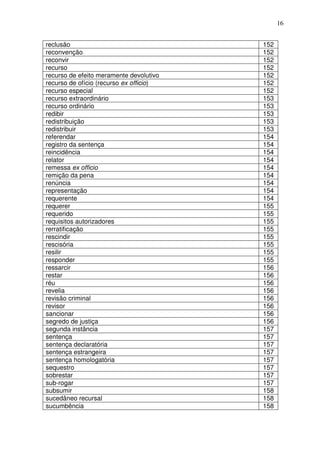 16


reclusão                                 152
reconvenção                              152
reconvir                                 152
recurso                                  152
recurso de efeito meramente devolutivo   152
recurso de ofício (recurso ex officio)   152
recurso especial                         152
recurso extraordinário                   153
recurso ordinário                        153
redibir                                  153
redistribuição                           153
redistribuir                             153
referendar                               154
registro da sentença                     154
reincidência                             154
relator                                  154
remessa ex officio                       154
remição da pena                          154
renúncia                                 154
representação                            154
requerente                               154
requerer                                 155
requerido                                155
requisitos autorizadores                 155
rerratificação                           155
rescindir                                155
rescisória                               155
resilir                                  155
responder                                155
ressarcir                                156
restar                                   156
réu                                      156
revelia                                  156
revisão criminal                         156
revisor                                  156
sancionar                                156
segredo de justiça                       156
segunda instância                        157
sentença                                 157
sentença declaratória                    157
sentença estrangeira                     157
sentença homologatória                   157
sequestro                                157
sobrestar                                157
sub-rogar                                157
subsumir                                 158
sucedâneo recursal                       158
sucumbência                              158
 
