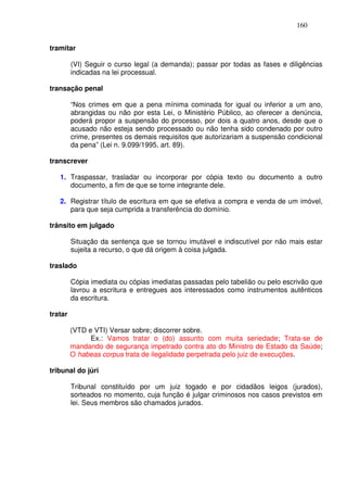 160


tramitar

         (VI) Seguir o curso legal (a demanda); passar por todas as fases e diligências
         indicadas na lei processual.

transação penal

         “Nos crimes em que a pena mínima cominada for igual ou inferior a um ano,
         abrangidas ou não por esta Lei, o Ministério Público, ao oferecer a denúncia,
         poderá propor a suspensão do processo, por dois a quatro anos, desde que o
         acusado não esteja sendo processado ou não tenha sido condenado por outro
         crime, presentes os demais requisitos que autorizariam a suspensão condicional
         da pena” (Lei n. 9.099/1995, art. 89).

transcrever

   1. Traspassar, trasladar ou incorporar por cópia texto ou documento a outro
      documento, a fim de que se torne integrante dele.

   2. Registrar título de escritura em que se efetiva a compra e venda de um imóvel,
      para que seja cumprida a transferência do domínio.

trânsito em julgado

         Situação da sentença que se tornou imutável e indiscutível por não mais estar
         sujeita a recurso, o que dá origem à coisa julgada.

traslado

         Cópia imediata ou cópias imediatas passadas pelo tabelião ou pelo escrivão que
         lavrou a escritura e entregues aos interessados como instrumentos autênticos
         da escritura.

tratar

         (VTD e VTI) Versar sobre; discorrer sobre.
               Ex.: Vamos tratar o (do) assunto com muita seriedade; Trata-se de
         mandando de segurança impetrado contra ato do Ministro de Estado da Saúde;
         O habeas corpus trata de ilegalidade perpetrada pelo juiz de execuções.

tribunal do júri

         Tribunal constituído por um juiz togado e por cidadãos leigos (jurados),
         sorteados no momento, cuja função é julgar criminosos nos casos previstos em
         lei. Seus membros são chamados jurados.
 