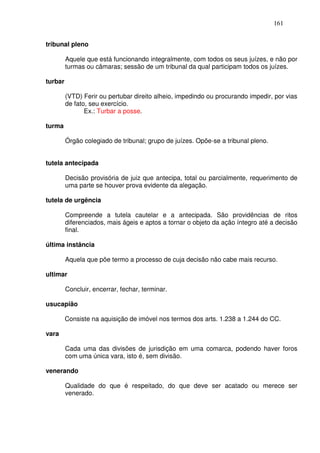 161


tribunal pleno

         Aquele que está funcionando integralmente, com todos os seus juízes, e não por
         turmas ou câmaras; sessão de um tribunal da qual participam todos os juízes.

turbar

         (VTD) Ferir ou pertubar direito alheio, impedindo ou procurando impedir, por vias
         de fato, seu exercício.
                Ex.: Turbar a posse.

turma

         Órgão colegiado de tribunal; grupo de juízes. Opõe-se a tribunal pleno.


tutela antecipada

         Decisão provisória de juiz que antecipa, total ou parcialmente, requerimento de
         uma parte se houver prova evidente da alegação.

tutela de urgência

         Compreende a tutela cautelar e a antecipada. São providências de ritos
         diferenciados, mais ágeis e aptos a tornar o objeto da ação íntegro até a decisão
         final.

última instância

         Aquela que põe termo a processo de cuja decisão não cabe mais recurso.

ultimar

         Concluir, encerrar, fechar, terminar.

usucapião

         Consiste na aquisição de imóvel nos termos dos arts. 1.238 a 1.244 do CC.

vara

         Cada uma das divisões de jurisdição em uma comarca, podendo haver foros
         com uma única vara, isto é, sem divisão.

venerando

         Qualidade do que é respeitado, do que deve ser acatado ou merece ser
         venerado.
 