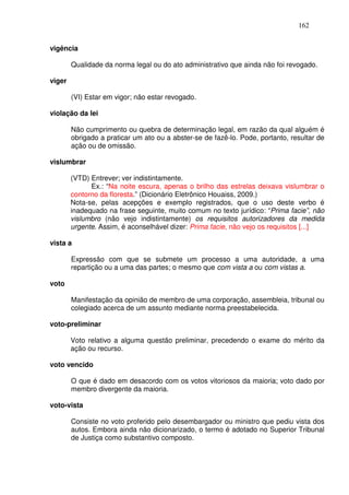 162


vigência

        Qualidade da norma legal ou do ato administrativo que ainda não foi revogado.

viger

        (VI) Estar em vigor; não estar revogado.

violação da lei

        Não cumprimento ou quebra de determinação legal, em razão da qual alguém é
        obrigado a praticar um ato ou a abster-se de fazê-lo. Pode, portanto, resultar de
        ação ou de omissão.

vislumbrar

        (VTD) Entrever; ver indistintamente.
              Ex.: “Na noite escura, apenas o brilho das estrelas deixava vislumbrar o
        contorno da floresta.” (Dicionário Eletrônico Houaiss, 2009.)
        Nota-se, pelas acepções e exemplo registrados, que o uso deste verbo é
        inadequado na frase seguinte, muito comum no texto jurídico: “Prima facie”, não
        vislumbro (não vejo indistintamente) os requisitos autorizadores da medida
        urgente. Assim, é aconselhável dizer: Prima facie, não vejo os requisitos [...]

vista a

        Expressão com que se submete um processo a uma autoridade, a uma
        repartição ou a uma das partes; o mesmo que com vista a ou com vistas a.

voto

        Manifestação da opinião de membro de uma corporação, assembleia, tribunal ou
        colegiado acerca de um assunto mediante norma preestabelecida.

voto-preliminar

        Voto relativo a alguma questão preliminar, precedendo o exame do mérito da
        ação ou recurso.

voto vencido

        O que é dado em desacordo com os votos vitoriosos da maioria; voto dado por
        membro divergente da maioria.

voto-vista

        Consiste no voto proferido pelo desembargador ou ministro que pediu vista dos
        autos. Embora ainda não dicionarizado, o termo é adotado no Superior Tribunal
        de Justiça como substantivo composto.
 