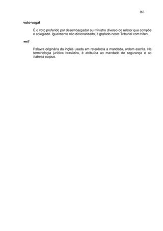 163


voto-vogal

       É o voto proferido por desembargador ou ministro diverso do relator que compõe
       o colegiado. Igualmente não dicionarizado, é grafado neste Tribunal com hífen.

writ

       Palavra originária do inglês usada em referência a mandado, ordem escrita. Na
       terminologia jurídica brasileira, é atribuída ao mandado de segurança e ao
       habeas corpus.
 