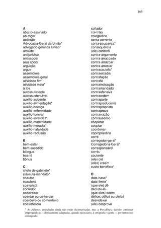 165




A                                                          cofiador
abaixo-assinado                                            coirmão
ab-rogar                                                   colegatário
acórdão                                                    conta-corrente
Advocacia-Geral da União*                                  conta-poupança*
advogado-geral da União*                                   consequência
amiúde                                                     (ele) constrói
antijurídico                                               contra-argumento
antissocial                                                contra-arrazoado
(eu) apoio                                                 contra-arrazoar
arguição                                                   contra-arrestar
arguir                                                     contracautela*
assembleia                                                 contraestadia
assembleia geral                                           contrafação
atividade fim*                                             contrafé
atividade meio*                                            contraindicação
à toa                                                      contramandado
autossuficiente                                            contraofensiva
autossustentável                                           contraordem
auxílio-acidente                                           contraparte
auxílio-alimentação*                                       contraproducente
auxílio-doença                                             contraproposta
auxílio-enfermidade                                        contraprova
auxílio-funeral                                            contrarrazão
auxílio-invalidez*                                         contrassenso
auxílio-maternidade                                        cooperar
auxílio-moradia*                                           cooptar
auxílio-natalidade                                         coordenar
auxílio-reclusão                                           coproprietário
                                                           corré
B                                                          corregedor-geral*
bem-estar                                                  Corregedoria-Geral*
bem-sucedido                                               corresponsável
bilíngue                                                   corréu
boa-fé                                                     coutente
bônus                                                      (ele) crê
                                                           (eles) creem
C                                                          custo-benefício*
chefe de gabinete*
cláusula-mandato*                                          D
coautor                                                    data-base*
coautoria                                                  data-limite*
coavalista                                                 (que ele) dê
cocredor                                                   decreto-lei
codevedor                                                  (que eles) deem
coerdar ou co-herdar                                       défice, déficit ou deficit
coerdeiro ou co-herdeiro                                   desindexar
coexistência                                               (ele) desprovê
 * As palavras assinaladas ainda não estão dicionarizadas, mas a Presidência decidiu continuar
 empregando-as – devidamente adaptadas, quando necessário, à ortografia vigente –, por terem uso
 consagrado.
 