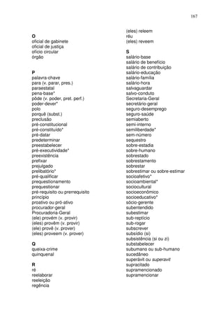 167


                                 (eles) releem
O                                réu
oficial de gabinete              (eles) reveem
oficial de justiça
ofício circular                  S
órgão                            salário-base
                                 salário de benefício
                                 salário de contribuição
P                                salário-educação
palavra-chave                    salário-família
para (v. parar, pres.)           salário-hora
paraestatal                      salvaguardar
pena-base*                       salvo-conduto
pôde (v. poder, pret. perf.)     Secretaria-Geral
poder-dever*                     secretário-geral
polo                             seguro-desemprego
porquê (subst.)                  seguro-saúde
preclusão                        semiaberto
pré-constitucional               semi-interno
pré-constituído*                 semiliberdade*
pré-datar                        sem-número
predeterminar                    sequestro
preestabelecer                   sobre-estadia
pré-executividade*               sobre-humano
preexistência                    sobrestado
prefixar                         sobrestamento
prejulgado                       sobrestar
prelibatório*                    sobrestimar ou sobre-estimar
pré-qualificar                   socioafetivo*
prequestionamento                socioambiental*
prequestionar                    sociocultural
pré-requisito ou prerrequisito   socioeconômico
princípio                        socioeducativo*
proativo ou pró-ativo            sócio-gerente
procurador-geral                 subentendido
Procuradoria-Geral               subestimar
(ele) provém (v. provir)         sub-reptício
(eles) provêm (v. provir)        sub-rogar
(ele) provê (v. prover)          subscrever
(eles) proveem (v. prover)       subsídio (si)
                                 subsistência (si ou zi)
Q                                substabelecer
queixa-crime                     subumano ou sub-humano
quinquenal                       sucedâneo
                                 superávit ou superavit
R                                supracitado
ré                               supramencionado
reelaborar                       supramencionar
reeleição
regência
 
