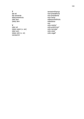 168


T                      verossimilhança
tão só                 vice-presidência
tão somente            vice-presidente
teleconferência        vice-versa
(ele) tem              videoconferência
(eles) têm             videotexto
                       voo
V                      voto-mérito*
(ele) vê               voto-preliminar*
(eles) veem (v. ver)   voto vencido*
(ele) vem              voto-vista*
(eles) vêm (v. vir)    voto-vogal*
verossímil
 