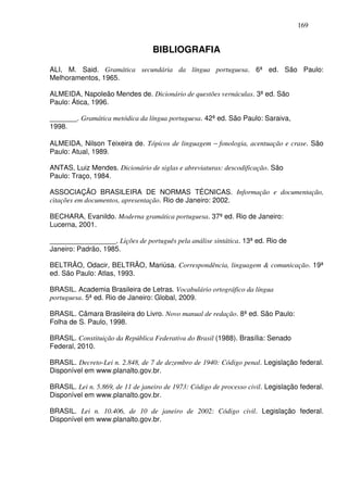 169


                                  BIBLIOGRAFIA

ALI, M. Said. Gramática secundária da língua portuguesa. 6ª ed. São Paulo:
Melhoramentos, 1965.

ALMEIDA, Napoleão Mendes de. Dicionário de questões vernáculas. 3ª ed. São
Paulo: Ática, 1996.

_______. Gramática metódica da língua portuguesa. 42ª ed. São Paulo: Saraiva,
1998.

ALMEIDA, Nilson Teixeira de. Tópicos de linguagem − fonologia, acentuação e crase. São
Paulo: Atual, 1989.

ANTAS, Luiz Mendes. Dicionário de siglas e abreviaturas: descodificação. São
Paulo: Traço, 1984.

ASSOCIAÇÃO BRASILEIRA DE NORMAS TÉCNICAS. Informação e documentação,
citações em documentos, apresentação. Rio de Janeiro: 2002.

BECHARA, Evanildo. Moderna gramática portuguesa. 37ª ed. Rio de Janeiro:
Lucerna, 2001.

_________________. Lições de português pela análise sintática. 13ª ed. Rio de
Janeiro: Padrão, 1985.

BELTRÃO, Odacir, BELTRÃO, Mariúsa. Correspondência, linguagem & comunicação. 19ª
ed. São Paulo: Atlas, 1993.

BRASIL. Academia Brasileira de Letras. Vocabulário ortográfico da língua
portuguesa. 5ª ed. Rio de Janeiro: Global, 2009.

BRASIL. Câmara Brasileira do Livro. Novo manual de redação. 8ª ed. São Paulo:
Folha de S. Paulo, 1998.

BRASIL. Constituição da República Federativa do Brasil (1988). Brasília: Senado
Federal, 2010.

BRASIL. Decreto-Lei n. 2.848, de 7 de dezembro de 1940: Código penal. Legislação federal.
Disponível em www.planalto.gov.br.

BRASIL. Lei n. 5.869, de 11 de janeiro de 1973: Código de processo civil. Legislação federal.
Disponível em www.planalto.gov.br.

BRASIL. Lei n. 10.406, de 10 de janeiro de 2002: Código civil. Legislação federal.
Disponível em www.planalto.gov.br.
 