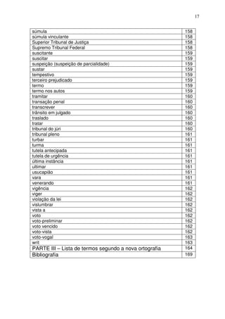 17


súmula                                                  158
súmula vinculante                                       158
Superior Tribunal de Justiça                            158
Supremo Tribunal Federal                                158
suscitante                                              159
suscitar                                                159
suspeição (suspeição de parcialidade)                   159
sustar                                                  159
tempestivo                                              159
terceiro prejudicado                                    159
termo                                                   159
termo nos autos                                         159
tramitar                                                160
transação penal                                         160
transcrever                                             160
trânsito em julgado                                     160
traslado                                                160
tratar                                                  160
tribunal do júri                                        160
tribunal pleno                                          161
turbar                                                  161
turma                                                   161
tutela antecipada                                       161
tutela de urgência                                      161
última instância                                        161
ultimar                                                 161
usucapião                                               161
vara                                                    161
venerando                                               161
vigência                                                162
viger                                                   162
violação da lei                                         162
vislumbrar                                              162
vista a                                                 162
voto                                                    162
voto-preliminar                                         162
voto vencido                                            162
voto-vista                                              162
voto-vogal                                              163
writ                                                    163
PARTE III – Lista de termos segundo a nova ortografia   164
Bibliografia                                            169
 