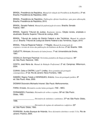 170


BRASIL. Presidência da República. Manual de redação da Presidência da República. 2ª ed.
Brasília: Presidência da República, 2002.

BRASIL. Presidência da República. Publicações oficiais brasileiras: guia para editoração.
Brasília: Presidência da República, 2010.

BRASIL. Senado Federal. Manual de padronização de textos. Brasília: Senado
Federal, 1997.

BRASIL. Superior Tribunal de Justiça. Regimento interno. Edição revista, ampliada e
atualizada. Brasília: Superior Tribunal de Justiça, 2004.

BRASIL. Tribunal de Justiça do Distrito Federal e dos Territórios. Manual de redação
oficial. Brasília: Tribunal de Justiça do Distrito Federal e dos Territórios, Sugra, 2010.

BRASIL. Tribunal Regional Federal − 1ª Região. Manual de preparação de
originais e revisão de textos das publicações do Gabinete da Revista. 2ª ed. Brasília: 1996.

CARLETTI, Almicare. Dicionário de latim forense. 7ª ed. Universitária de Direito,
1997.

CEGALLA, Domingos Paschoal. Novíssima gramática da língua portuguesa. 36ª
ed. São Paulo: Nacional, 1993.

COSTA, José Maria da. Manual de Redação Profissional. 2ª ed. Campinas: Millennium,
2004.

CUNHA, Celso e CINTRA, Luís F. Lindley. Nova gramática do português
contemporâneo. 2ª ed. Rio de Janeiro: Nova Fronteira, 1985.

DAMIÃO, Regina Toledo e HENRIQUES, Antonio. Curso de português jurídico. 8ª
ed. São Paulo: Atlas, 2000.

DICMAXI Dicionário Michaelis Intranet. São Paulo: Melhoramentos.

FARIA, Ernesto. Dicionário escolar latino português. FAE − MEC.

FERNANDES, Francisco. Dicionário de verbos e regimes. 39ª ed. São Paulo:
Globo, 1993.

____________________. Dicionário de sinônimos e antônimos. 37ª ed. São Paulo: Globo,
1998.

____________________. Dicionário de regimes de substantivos e adjetivos. 22ª
ed. São Paulo: Globo, 1993.

FERREIRA, Aurélio Buarque de Holanda. Novo dicionário eletrônico versão 5.11a. Rio de
Janeiro: Positivo, 2004.
 