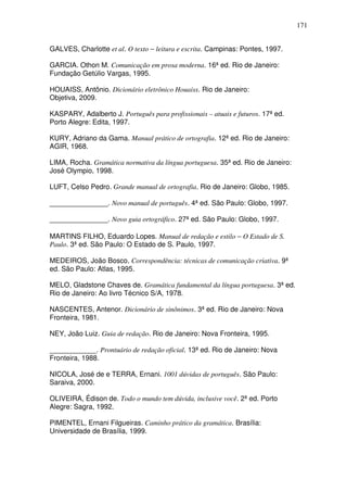 171


GALVES, Charlotte et al. O texto − leitura e escrita. Campinas: Pontes, 1997.

GARCIA. Othon M. Comunicação em prosa moderna. 16ª ed. Rio de Janeiro:
Fundação Getúlio Vargas, 1995.

HOUAISS, Antônio. Dicionário eletrônico Houaiss. Rio de Janeiro:
Objetiva, 2009.

KASPARY, Adalberto J. Português para profissionais – atuais e futuros. 17ª ed.
Porto Alegre: Edita, 1997.

KURY, Adriano da Gama. Manual prático de ortografia. 12ª ed. Rio de Janeiro:
AGIR, 1968.

LIMA, Rocha. Gramática normativa da língua portuguesa. 35ª ed. Rio de Janeiro:
José Olympio, 1998.

LUFT, Celso Pedro. Grande manual de ortografia. Rio de Janeiro: Globo, 1985.

_______________. Novo manual de português. 4ª ed. São Paulo: Globo, 1997.

_______________. Novo guia ortográfico. 27ª ed. São Paulo: Globo, 1997.

MARTINS FILHO, Eduardo Lopes. Manual de redação e estilo − O Estado de S.
Paulo. 3ª ed. São Paulo: O Estado de S. Paulo, 1997.

MEDEIROS, João Bosco. Correspondência: técnicas de comunicação criativa. 9ª
ed. São Paulo: Atlas, 1995.

MELO, Gladstone Chaves de. Gramática fundamental da língua portuguesa. 3ª ed.
Rio de Janeiro: Ao livro Técnico S/A, 1978.

NASCENTES, Antenor. Dicionário de sinônimos. 3ª ed. Rio de Janeiro: Nova
Fronteira, 1981.

NEY, João Luiz. Guia de redação. Rio de Janeiro: Nova Fronteira, 1995.

____________. Prontuário de redação oficial. 13ª ed. Rio de Janeiro: Nova
Fronteira, 1988.

NICOLA, José de e TERRA, Ernani. 1001 dúvidas de português. São Paulo:
Saraiva, 2000.

OLIVEIRA, Édison de. Todo o mundo tem dúvida, inclusive você. 2ª ed. Porto
Alegre: Sagra, 1992.

PIMENTEL, Ernani Filgueiras. Caminho prático da gramática. Brasília:
Universidade de Brasília, 1999.
 