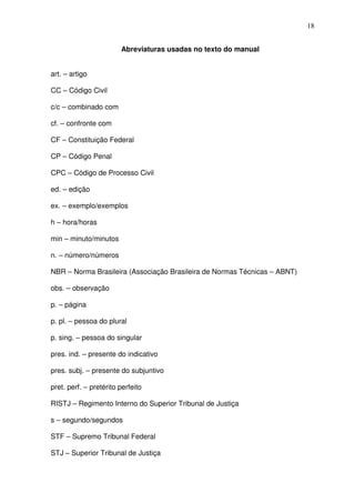 18


                        Abreviaturas usadas no texto do manual


art. – artigo

CC – Código Civil

c/c – combinado com

cf. – confronte com

CF – Constituição Federal

CP – Código Penal

CPC – Código de Processo Civil

ed. – edição

ex. – exemplo/exemplos

h – hora/horas

min – minuto/minutos

n. – número/números

NBR – Norma Brasileira (Associação Brasileira de Normas Técnicas – ABNT)

obs. – observação

p. – página

p. pl. – pessoa do plural

p. sing. – pessoa do singular

pres. ind. – presente do indicativo

pres. subj. – presente do subjuntivo

pret. perf. – pretérito perfeito

RISTJ – Regimento Interno do Superior Tribunal de Justiça

s – segundo/segundos

STF – Supremo Tribunal Federal

STJ – Superior Tribunal de Justiça
 