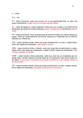 19



v. – verbo

V./v. – ver

VI – verbo intransitivo: verbo que encerra em si sua significação total, ou seja, não
exige complemento: O gato miou; As crianças crescem rápido.

VL – verbo de ligação ou verbo predicativo: verbo que une o sujeito a um elemento de
predicação que pode ter função predicativa (José é inteligente) ou identificativa (este é
José).

VP – verbo pronominal: verbo acompanhado de pronome oblíquo da mesma pessoa do
sujeito. Pode ser essencialmente pronominal (queixar-se, arrepender-se) ou reflexivo
(barbear-se, enfeitar-se).

VTD – verbo transitivo direto: verbo que exige complemento; no caso, o objeto direto,
termo não regido por preposição: José redigiu o recurso.

VTDI – verbo transitivo direto e indireto: verbo que exige dois complementos, a saber,
objeto direto (não regido por preposição) e objeto indireto (regido por preposição): José
remeteu a petição ao cartório.

VTDP – verbo transitivo direto predicativo: verbo que, além de ser completado por um
objeto direto, também aparece acompanhado de um predicativo, seja ele do sujeito ou
do objeto: O juiz exarou a sentença emocionado; Considerou o réu culpado; Acusou o
réu de covarde.

VTI – verbo transitivo indireto: verbo que exige complemento; no caso, o objeto indireto,
termo regido por preposição: Ele apelou da sentença condenatória.
 