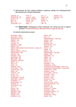 23


    7. Abreviaturas de vias, lugares públicos e palavras usadas em endereçamentos
       são escritas com iniciais maiúsculas:

alameda − Al.             casa – C.                  loja − Lj.          sobreloja − S/l
apartamento – Ap.         conjunto − Conj.           parque − Pq.        travessa − Trav.
avenida − Av.             edifício − Ed./Edif.       praça − P.          vila − V.
beco − B.                 estrada − Est.             quadra − Q.
bloco – Bl.               jardim − Jd.               rua − R.
caixa postal – C.P.       largo − L.                 sala – Sl.

        7.1. Observação: Emprega-se inicial maiúscula nos nomes de vias e lugares
             públicos: Avenida Rio Branco, Beco do Carmo, Largo da Carioca.

    8. Lista de abreviaturas usuais:

abreviação – abrev.                                      boletim – bol.
abreviatura − abrev.                                     caixa − cx.
absolutamente − abs.                                     capítulo/capítulos − cap./caps.
absoluto − abs.                                          cardinal − card.
acórdão − ac.                                            catálogo − cat.
acusativo − ac.                                          cavalaria − cav.
adaptação − adapt.                                       Centro-Oeste − C. O.
adjetivo − adj.                                          cidade(s) − cid.
adjetivo de dois gêneros e dois números − adj. 2g. 2n.   circular − circ.
adjunto − adj.                                           citação − cit.
adjunto adverbial − adj. adv.                            clássico − clás.
administração − adm.                                     código/códigos − cód./códs.
advérbio − adv.                                          cognato − cog.
advogado − advo.                                         colaborador − col.
aglomerado − agl.                                        colégio − col.
aglutinação − agl.                                       coletivo − col.
agricultura − agr./agric.                                coluna − col.
altitude − alt.                                          comarca − c.
altura − alt.                                            companhia − Cia.
alvará − alv.                                            comparativo − comp.
anatomia − anat.                                         comparativo de inferioridade − comp. infer.
anno Domini − A.D.                                       comparativo de superioridade − comp. super.
antes de Cristo − a.C.                                   complemento − compl.
antigo − ant.                                            composto − comp.
antônimo − ant.                                          comunicação − comunic.
ao ano − a.a.                                            conclusão − concl.
ao mês – a.m.                                            conclusivo − concl.
artigo/artigos – art./arts.                              concreto − concr.
assembleia − assemb.                                     condicional − cond.
assinado(a) − a.                                         confira − cf./cfr.
assinados(as) − aa.                                      confronte (com) − cf./cfr.
atestado − at.                                           Congresso Nacional − CN
aumentativo − aum.                                       conjunção − cj.
autor − A.                                               conjunto − conj.
autores − AA.                                            consecutivo − consec.
batalhão − btl.                                          consoante − cons.
bibliografia − bibl.                                     Constituição Federal − CF
biblioteca − bibl.                                       contração − contr.
biologia − biol.                                         coordenativo − coord.
bitransitivo − bitr.                                     crédito − créd.
 