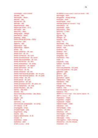 24


cronologia − cron./cronol.                        et cetera (e outras coisas, e assim por diante) − etc.
década − déc.                                     etimologia − etim.
decoração − decor.                                etnografia − etnog./etnogr.
decreto − dec.                                    evolução − evol.
decreto-lei − DL                                  exclamação − excl.
definido − def.                                   exempli gratia (por exemplo) − e.g.
departamento − dep.                               exemplo(s) − ex.
depois de Cristo − d. C.                          expressão − expr.
derivação − der.                                  fascículo(s) − fasc.
desconto − desc.                                  feminino − f./ fem.
designação − design.                              figura − fig.
desinência − desin.                               figurado − fig.
despesa − desp.                                   filologia − fil.
Diário Oficial da União – DOU                     filosofia − filos.
diminutivo − dim.                                 física − fís.
diploma − dipl.                                   flexionado − flex.
diplomacia − dipl.                                folha(s) − fl./fol./fls./fols.
diplomática − diplom.                             folheto − folh.
direito − dir.                                    fonêmica − fon.
direito canônico − dir. can.                      fonética − fon.
direito civil − dir. civ.                         fonologia − fon.
direito comercial − dir. com.                     fotografia − fot.
direito constitucional − dir. const.              fracionário − frac.
direito das sucessões − dir. suc.                 frase − fr.
direito de família – dir. fam.                    frequente − freq.
direito eclesiástico − dir. ecles.                futebol − fut./futb.
direito esportivo − dir. esport.                  futuro − fut.
direito falimentar − dir. fal.                    futuro do presente − fut. pres.
direito fiscal − dir. fis.                        futuro do pretérito − fut. pret.
direito industrial − dir. ind.                    gabinete − gab.
direito internacional privado − dir. int. priv.   gênero − gên.
direito internacional público − dir. int. públ.   governo − gov.
direito militar − dir. mil.                       gramática − gram.
direito penal − dir. pen.                         habitante(s) − hab.
direito político − dir. pol.                      hibridismo − hibr.
direito processual civil − dir. proc. civ.        híbrido − híbr.
direito trabalhista − dir. trab.                  hidrografia − hidrog.
direito tributário − dir. trib.                   história − hist.
distrito − dist./distr.                           honoris causa (por honra) − h.c.
divisão − div.                                    hotelaria − hot.
documento/documentos − doc./docs.                 ibidem (no mesmo lugar – obra, capítulo, página) −ib.
dúzia − dz.                                       idem (o mesmo) − id.
edição − ed.                                      imperativo − imper.
editor – E.                                       imperfeito − imperf.
elemento − el.                                    impessoal − impes.
elemento de composição − el. comp.                indeterminado − indet.
em mão(s) − E. M.                                 indicativo − ind.
empregado − empr.                                 inferioridade − infer.
encadernação − enc.                               infinitivo − inf./infin.
engenharia − eng.                                 influência − infl.
escola − esc.                                     informação − inform.
espera deferimento − E. D.                        informática − inf.
estado − E.                                       interjeição − interj.
estatística − estat.                              interrogativo − interr./interrog.
estilística − estil.                              intransitivo − int./intr./intrans.
et alii (e outros) − et al.                       invariável − inv.
 