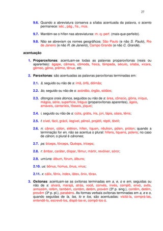 27


     9.6. Quando a abreviatura conserva a sílaba acentuada da palavra, o acento
          permanece: séc., pág., fís., mús.

     9.7. Mantém-se o hífen nas abreviaturas: m.-q.-perf. (mais-que-perfeito).

     9.8. Não se abreviam os nomes geográficos: São Paulo (e não S. Paulo), Rio
          de Janeiro (e não R. de Janeiro), Campo Grande (e não C. Grande).

acentuação

  1. Proparoxítonas: acentuam-se todas as palavras proparoxítonas (reais ou
     aparentes): ágape, câmara, cômoda, física, lâmpada, século, sílaba, xícara,
     gêmeo, gênio, prêmio, tênue, etc.

  2. Paroxítonas: são acentuadas as palavras paroxítonas terminadas em:

     2.1. ã, seguido ou não de s: ímã, órfã, dólmãs;

     2.2. ão, seguido ou não de s: acórdão, órgão, sótãos;

     2.3. ditongos orais átonos, seguidos ou não de s: área, cônscio, glória, iníquo,
          mágoa, série, superfície, trégua (proparoxítonas aparentes), ágeis,
          amáveis, cantaríeis, fôsseis, jóquei;

     2.4. i, seguido ou não de s: cútis, grátis, íris, júri, lápis, oásis, tênis;

     2.5. l: cível, fácil, grácil, ilegível, pênsil, projétil, réptil, têxtil;

     2.6. n: cânon, cólon, elétron, hífen, líquen, nêutron, pólen, próton; quando a
          terminação for en, não se acentua o plural: hifens, liquens, polens; no caso
          de cânon, o plural é cânones;

     2.7. ps: bíceps, fórceps, Quéops, tríceps;

     2.8. r: âmbar, caráter, díspar, fêmur, mártir, revólver, sóror;

     2.9. um/uns: álbum, fórum, álbuns;

     2.10. us: bônus, húmus, ônus, vírus;

     2.11. x: cálix, fênix, índex, látex, ônix, tórax.

  3. Oxítonas: acentuam-se as oxítonas terminadas em a, e, o e em, seguidas ou
     não de s: alvará, marajá, atrás, você, convés, invés, complô, enxó, avôs,
     armazém, refém, também, contém, detém, provém (3ª p. sing.), contêm, detêm,
     provêm (3ª p. pl.), parabéns. As formas verbais oxítonas terminadas em a, e e o,
     quando seguidas de la, las, lo e los, são acentuadas: visitá-la, comprá-las,
     entendê-lo, escrevê-los, dispô-las-ei, compô-los-á.
 
