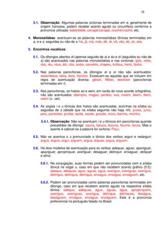 28


   3.1. Observação: Algumas palavras oxítonas terminadas em e, geralmente de
        origem francesa, podem receber acento agudo ou circunflexo conforme a
        pronúncia utilizada: bebé/bebê, canapé/canapê, croché/crochê, etc.

4. Monossílabas: acentuam-se as palavras monossílabas tônicas terminadas em
   a, e e o, seguidas ou não de s: há, já, má, más, dê, ré, vê, vês, dó, só, sós.

5. Encontros vocálicos:

   5.1. Os ditongos abertos éi (apenas seguido de s) e éu e ói (seguidos ou não de
        s) são acentuados nas palavras monossílabas e nas oxítonas: géis, méis,
        réis, réu, réus, dói, róis, anéis, carretéis, chapéu, troféus, herói, faróis.

   5.2. Nas palavras paroxítonas, os ditongos ei e oi não são acentuados:
        assembleia; ideia, boia, heroico. Excetuam-se aquelas que se incluem em
        regra de acentuação diversa: gêiser, Méier, destróier (paroxítonas
        terminadas em r).

   5.3. Nas paroxítonas, os hiatos oo e eem, em razão do novo acordo ortográfico,
        não são acentuados: abençoo, magoo, perdoo, voo, creem, deem, leem,
        veem (v. ver).

   5.4. As vogais i e u tônicas dos hiatos são acentuadas, sozinhas na sílaba ou
        seguidas de s (desde que na sílaba seguinte não haja nh): juízes, juízo,
        país, panteísta, proíbe, saída, saúde, graúdo, viúvo, bainha, moinho.

        5.4.1. Observação: Não se acentuam i e u tônicos em paroxítonas quando
               precedidos de ditongo: cauira, baiuca, boiuna, feiume, feiura. Mas o
               acento é cabível se a palavra for oxítona: Piauí.

   5.5. Não se acentua o u pronunciado e tônico dos verbos arguir e redarguir:
        arguo, arguis, argui, arguem, argua, arguas, argua, arguam.

   5.6. Há dois modelos de acentuação para os verbos adequar, aguar, apaniguar,
        apaziguar, apropinquar, averiguar, desaguar, delinquir, enxaguar, obliquar
        e afins:

        5.6.1. Na conjugação, suas formas podem ser pronunciadas com a sílaba
               tônica na vogal u, caso em que não recebem acento gráfico (5.5):
               adequo, adequas, aguo, aguas, agua, averiguo, averiguas, averigua,
               delinquo, delinquis, delinque, enxaguo, enxague, enxaguem, etc.

        5.6.2. Podem ser pronunciadas como palavras paroxítonas terminadas em
               ditongo, caso em que recebem acento agudo na respectiva sílaba
               tônica: adéquo, adéquas, águo, águas, água, apropínquem,
               averíguo, averíguas, averígua, delínque, delínques, deságua,
               deságuem, enxáguo, enxágue, enxáguem. Esta é a pronúncia
               preferencial no português falado no Brasil.
 