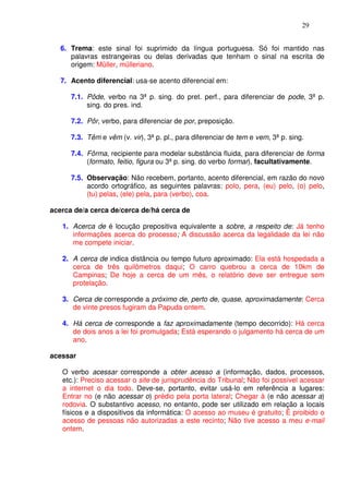 29


   6. Trema: este sinal foi suprimido da língua portuguesa. Só foi mantido nas
      palavras estrangeiras ou delas derivadas que tenham o sinal na escrita de
      origem: Müller, mülleriano.

   7. Acento diferencial: usa-se acento diferencial em:

      7.1. Pôde, verbo na 3ª p. sing. do pret. perf., para diferenciar de pode, 3ª p.
           sing. do pres. ind.

      7.2. Pôr, verbo, para diferenciar de por, preposição.

      7.3. Têm e vêm (v. vir), 3ª p. pl., para diferenciar de tem e vem, 3ª p. sing.

      7.4. Fôrma, recipiente para modelar substância fluida, para diferenciar de forma
           (formato, feitio, figura ou 3ª p. sing. do verbo formar), facultativamente.

      7.5. Observação: Não recebem, portanto, acento diferencial, em razão do novo
           acordo ortográfico, as seguintes palavras: polo, pera, (eu) pelo, (o) pelo,
           (tu) pelas, (ele) pela, para (verbo), coa.

acerca de/a cerca de/cerca de/há cerca de

   1. Acerca de é locução prepositiva equivalente a sobre, a respeito de: Já tenho
      informações acerca do processo; A discussão acerca da legalidade da lei não
      me compete iniciar.

   2. A cerca de indica distância ou tempo futuro aproximado: Ela está hospedada a
      cerca de três quilômetros daqui; O carro quebrou a cerca de 10km de
      Campinas; De hoje a cerca de um mês, o relatório deve ser entregue sem
      protelação.

   3. Cerca de corresponde a próximo de, perto de, quase, aproximadamente: Cerca
      de vinte presos fugiram da Papuda ontem.

   4. Há cerca de corresponde a faz aproximadamente (tempo decorrido): Há cerca
      de dois anos a lei foi promulgada; Está esperando o julgamento há cerca de um
      ano.

acessar

   O verbo acessar corresponde a obter acesso a (informação, dados, processos,
   etc.): Preciso acessar o site de jurisprudência do Tribunal; Não foi possível acessar
   a internet o dia todo. Deve-se, portanto, evitar usá-lo em referência a lugares:
   Entrar no (e não acessar o) prédio pela porta lateral; Chegar à (e não acessar a)
   rodovia. O substantivo acesso, no entanto, pode ser utilizado em relação a locais
   físicos e a dispositivos da informática: O acesso ao museu é gratuito; É proibido o
   acesso de pessoas não autorizadas a este recinto; Não tive acesso a meu e-mail
   ontem.
 
