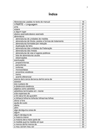 3


                                       Índice

Abreviaturas usadas no texto do manual                     18
I PARTE – Linguagem                                        20
a/há                                                       21
a/para                                                     21
a algum lugar                                              21
abaixo-assinado/abaixo assinado                            21
abreviatura                                                21
  abreviaturas de unidades de medida                       21
  abreviaturas de títulos, postos e formas de tratamento   21
  abreviaturas formadas por redução                        22
  duplicação da letra                                      22
  abreviaturas das unidades da Federação                   22
  abreviaturas dos meses                                   22
  abreviaturas de vias e lugares públicos                  23
  lista de abreviaturas usuais                             23
  observações                                              26
acentuação                                                 27
  proparoxítonas                                           27
  paroxítonas                                              27
  oxítonas                                                 27
  monossílabas                                             28
  encontros vocálicos                                      28
  trema                                                    29
  acento diferencial                                       29
acerca de/a cerca de/cerca de/há cerca de                  29
acessar                                                    29
à(s) custa(s) de                                           30
à distância/a distância                                    30
adjetivo como advérbio                                     30
advérbios terminados em -mente                             30
a/às expensas de                                           30
a fim de/a fim de que/afim                                 30
a folhas/à folha/na folha/às folhas/nas folhas             31
afora/ a fora                                              31
ajuda de custo                                             31
alerta                                                     31
alfim                                                      32
algo de/alguma coisa de                                    32
algum                                                      32
algum de/alguns de                                         32
a maior/a menor                                            32
a maioria de/a maior parte de                              32
à medida que/na medida em que                              32
a menos de/há menos de                                     33
a meu ver/em meu ver                                       33
 