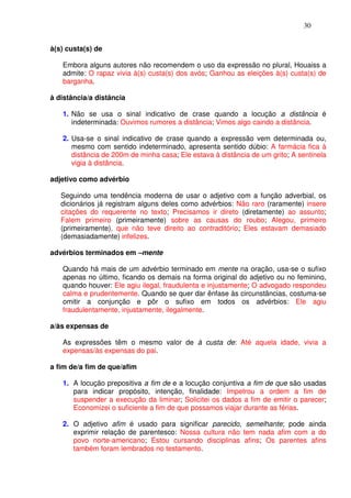 30


à(s) custa(s) de

   Embora alguns autores não recomendem o uso da expressão no plural, Houaiss a
   admite: O rapaz vivia à(s) custa(s) dos avós; Ganhou as eleições à(s) custa(s) de
   barganha.

à distância/a distância

   1. Não se usa o sinal indicativo de crase quando a locução a distância é
      indeterminada: Ouvimos rumores a distância; Vimos algo caindo a distância.

   2. Usa-se o sinal indicativo de crase quando a expressão vem determinada ou,
      mesmo com sentido indeterminado, apresenta sentido dúbio: A farmácia fica à
      distância de 200m de minha casa; Ele estava à distância de um grito; A sentinela
      vigia à distância.

adjetivo como advérbio

   Seguindo uma tendência moderna de usar o adjetivo com a função adverbial, os
   dicionários já registram alguns deles como advérbios: Não raro (raramente) insere
   citações do requerente no texto; Precisamos ir direto (diretamente) ao assunto;
   Falem primeiro (primeiramente) sobre as causas do roubo; Alegou, primeiro
   (primeiramente), que não teve direito ao contraditório; Eles estavam demasiado
   (demasiadamente) infelizes.

advérbios terminados em –mente

   Quando há mais de um advérbio terminado em mente na oração, usa-se o sufixo
   apenas no último, ficando os demais na forma original do adjetivo ou no feminino,
   quando houver: Ele agiu ilegal, fraudulenta e injustamente; O advogado respondeu
   calma e prudentemente. Quando se quer dar ênfase às circunstâncias, costuma-se
   omitir a conjunção e pôr o sufixo em todos os advérbios: Ele agiu
   fraudulentamente, injustamente, ilegalmente.

a/às expensas de

   As expressões têm o mesmo valor de à custa de: Até aquela idade, vivia a
   expensas/às expensas do pai.

a fim de/a fim de que/afim

   1. A locução prepositiva a fim de e a locução conjuntiva a fim de que são usadas
      para indicar propósito, intenção, finalidade: Impetrou a ordem a fim de
      suspender a execução da liminar; Solicitei os dados a fim de emitir o parecer;
      Economizei o suficiente a fim de que possamos viajar durante as férias.

   2. O adjetivo afim é usado para significar parecido, semelhante; pode ainda
      exprimir relação de parentesco: Nossa cultura não tem nada afim com a do
      povo norte-americano; Estou cursando disciplinas afins; Os parentes afins
      também foram lembrados no testamento.
 