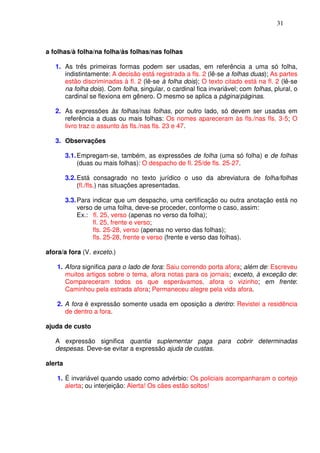 31



a folhas/à folha/na folha/às folhas/nas folhas

   1. As três primeiras formas podem ser usadas, em referência a uma só folha,
      indistintamente: A decisão está registrada a fls. 2 (lê-se a folhas duas); As partes
      estão discriminadas à fl. 2 (lê-se à folha dois); O texto citado está na fl. 2 (lê-se
      na folha dois). Com folha, singular, o cardinal fica invariável; com folhas, plural, o
      cardinal se flexiona em gênero. O mesmo se aplica a página/páginas.

   2. As expressões às folhas/nas folhas, por outro lado, só devem ser usadas em
      referência a duas ou mais folhas: Os nomes apareceram às fls./nas fls. 3-5; O
      livro traz o assunto às fls./nas fls. 23 e 47.

   3. Observações

         3.1. Empregam-se, também, as expressões de folha (uma só folha) e de folhas
              (duas ou mais folhas): O despacho de fl. 25/de fls. 25-27.

         3.2. Está consagrado no texto jurídico o uso da abreviatura de folha/folhas
              (fl./fls.) nas situações apresentadas.

         3.3. Para indicar que um despacho, uma certificação ou outra anotação está no
              verso de uma folha, deve-se proceder, conforme o caso, assim:
              Ex.: fl. 25, verso (apenas no verso da folha);
                   fl. 25, frente e verso;
                   fls. 25-28, verso (apenas no verso das folhas);
                   fls. 25-28, frente e verso (frente e verso das folhas).

afora/a fora (V. exceto.)

    1. Afora significa para o lado de fora: Saiu correndo porta afora; além de: Escreveu
       muitos artigos sobre o tema, afora notas para os jornais; exceto, à exceção de:
       Compareceram todos os que esperávamos, afora o vizinho; em frente:
       Caminhou pela estrada afora; Permaneceu alegre pela vida afora.

    2. A fora é expressão somente usada em oposição a dentro: Revistei a residência
       de dentro a fora.

ajuda de custo

   A expressão significa quantia suplementar paga para cobrir determinadas
   despesas. Deve-se evitar a expressão ajuda de custas.

alerta

    1. É invariável quando usado como advérbio: Os policiais acompanharam o cortejo
       alerta; ou interjeição: Alerta! Os cães estão soltos!
 