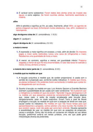 32


   2. É variável como substantivo: Foram dados dois alertas antes da invasão das
      águas; e como adjetivo: Se forem ouvintes alertas, facilmente assimilarão a
      matéria.

alfim

   Alfim é advérbio e significa ao fim, ao cabo, finalmente, afinal: Alfim, os agentes de
   polícia chegaram ao local; Enfrentaram muitos obstáculos, mas, alfim, receberam a
   recompensa.

algo de/alguma coisa de (V. concordância, 1.10.3.)

algum (V. qualquer.)

algum de/alguns de (V. concordância, 2.3.12.)

a maior/a menor

   1. A expressão a maior significa em excesso, a mais, além do devido: Os impostos
      pagos a maior serão restituídos; Levou uma caixa de refrigerantes a maior;
      Recebemos uma quantidade de livros a maior.

   2. A menor, ao contrário, significa a menos, em quantidade inferior: Preparou
      salgados a menor do que lhe fora encomendado; O valor das taxas foi cobrado a
      menor; Enviou dinheiro a menor.

a maioria de/a maior parte de (V. concordância, 2.3.5.)

à medida que/na medida em que

   1. A locução conjuntiva à medida que, de caráter proporcional, é usada com o
      sentido de à proporção que, conforme (verbo indicativo): À medida que chovia,
      as placas tombavam; Os acidentes foram aumentando à medida que a pista foi-
      se desgastando com as chuvas.

   2. Quanto à locução na medida em que, Luiz Antonio Sacconi e Evanildo Bechara
      aventam a possibilidade de ser usada com valor condicional: “Só é possível usar
      a inteligência na medida em que ela exista”; “Aprender línguas estrangeiras é útil
      na medida em que possamos praticá-las constantemente”. Bechara observa
      que, nesse caso, o verbo da oração encabeçada pela locução deve,
      obrigatoriamente, estar no modo subjuntivo. Ernani Terra e José de Nicola
      empregam a locução na medida em que com a acepção de tendo em vista que,
      causal (verbo no indicativo): Na medida em que não houve tempo para que
      apresentássemos a proposta, vamos solicitar uma nova reunião; Na medida em
      que existem regras, você não pode agir como bem entende. Houaiss apresenta
      a possibilidade de usar na medida em que com as acepções de proporção,
      causa e condição. Como não há ainda um consenso em relação ao uso dessa
      locução, preferimos evitá-la em textos jurídicos, uma vez que pode gerar
      interpretação diversa da pretendida.
 