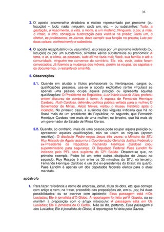 36


   3. O aposto enumerativo desdobra o núcleo representado por pronome (ou
      locução) – tudo, nada, ninguém, cada um, etc. – ou substantivo: Tudo, a
      gestação, o nascimento, a vida, a morte, é um mistério; Ninguém, o pai, a mãe,
      o irmão, o filho, conseguiu autorização para visitá-lo na prisão; Cada um, o
      diretor, os professores, os alunos, deve cumprir sua função no projeto; Luto por
      duas coisas: conhecimento e sabedoria.

   4. O aposto recapitulativo (ou resumitivo), expresso por um pronome indefinido (ou
      locução) ou por um substantivo, sintetiza vários substantivos ou pronomes: A
      terra, o ar, o clima, as pessoas, tudo ali me fazia mal; Você, sua família e até a
      comunidade, ninguém me convence do contrário; Ele, ela, você, todos foram
      convocados; Já fizemos a mudança dos móveis, porém as roupas, os sapatos e
      os documentos, o restante só amanhã.

   5. Observações

     5.1. Quando em alusão a títulos profissionais ou hierárquicos, cargos ou
          qualificações pessoais, usa-se o aposto explicativo (entre vírgulas) se
          apenas uma pessoa ocupa aquela posição ou apresenta aquelas
          qualificações: O Presidente da República, Luiz Inácio Lula da Silva, proferiu
          ontem discurso de combate à fome; A esposa de Fernando Henrique
          Cardoso, Ruth Cardoso, defendeu política pública voltada para a mulher; O
          Governador de Minas, Aécio Neves, visitou o museu histórico após o
          incêndio. No primeiro caso, a ausência das vírgulas indicaria que há no
          Brasil mais de um presidente da República; no segundo, que Fernando
          Henrique Cardoso tem mais de uma mulher; no terceiro, que há mais de
          um governador do Estado de Minas Gerais.

     5.2. Quando, ao contrário, mais de uma pessoa pode ocupar aquela posição ou
          apresentar aquelas qualificações, não se usam as vírgulas (aposto
          restritivo): O discípulo Pedro negou Jesus três vezes; o Ministro do STJ
          Ruy Rosado de Aguiar assumiu a Coordenação-Geral da Justiça Federal; o
          ex-Presidente da República Fernando Henrique Cardoso criou
          superministério para segurança; O Deputado Federal Paes Landim foi
          indicado pelo PFL para suplente da CPI Saúde. Observe-se que, no
          primeiro exemplo, Pedro foi um entre outros discípulos de Jesus; no
          segundo, Ruy Rosado é um entre os 33 ministros do STJ; no terceiro,
          Fernando Henrique Cardoso é um dos ex-presidentes do Brasil; no quarto,
          Paes Landim é apenas um dos deputados federais eleitos para o atual
          mandato.

apóstrofo

  1. Para fazer referência a nome de empresa, jornal, título de obra, etc. que começa
     com artigo e vem, na frase, precedido das preposições de, em ou por, há duas
     possibilidades: ou se escreve com apóstrofo: Essa passagem está n’Os
     Lusíadas; Ele é jornalista d’O Globo; A reportagem foi feita pel’A Gazeta, ou se
     mantém a preposição com o artigo maiúsculo: A passagem está em Os
     Lusíadas; Ele é jornalista de O Globo. Não se diz, portanto, Essa passagem é
     dos Lusíadas; Ele é jornalista do Globo; A reportagem foi feita pela Gazeta.
 