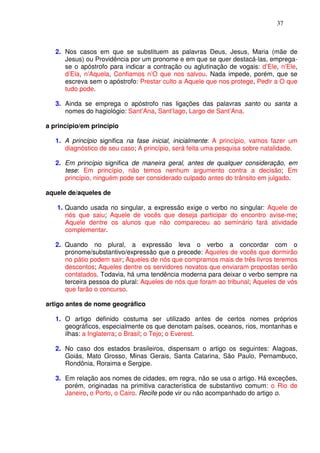37



   2. Nos casos em que se substituem as palavras Deus, Jesus, Maria (mãe de
      Jesus) ou Providência por um pronome e em que se quer destacá-las, emprega-
      se o apóstrofo para indicar a contração ou aglutinação de vogais: d’Ele, n’Ele,
      d’Ela, n’Aquela, Confiamos n’O que nos salvou. Nada impede, porém, que se
      escreva sem o apóstrofo: Prestar culto a Aquele que nos protege, Pedir a O que
      tudo pode.

   3. Ainda se emprega o apóstrofo nas ligações das palavras santo ou santa a
      nomes do hagiológio: Sant’Ana, Sant’Iago, Largo de Sant’Ana.

a princípio/em princípio

   1. A princípio significa na fase inicial, inicialmente: A princípio, vamos fazer um
      diagnóstico de seu caso; A princípio, será feita uma pesquisa sobre natalidade.

   2. Em princípio significa de maneira geral, antes de qualquer consideração, em
      tese: Em princípio, não temos nenhum argumento contra a decisão; Em
      princípio, ninguém pode ser considerado culpado antes do trânsito em julgado.

aquele de/aqueles de

   1. Quando usada no singular, a expressão exige o verbo no singular: Aquele de
      nós que saiu; Aquele de vocês que deseja participar do encontro avise-me;
      Aquele dentre os alunos que não compareceu ao seminário fará atividade
      complementar.

   2. Quando no plural, a expressão leva o verbo a concordar com o
      pronome/substantivo/expressão que o precede: Aqueles de vocês que dormirão
      no pátio podem sair; Aqueles de nós que compramos mais de três livros teremos
      descontos; Aqueles dentre os servidores novatos que enviaram propostas serão
      contatados. Todavia, há uma tendência moderna para deixar o verbo sempre na
      terceira pessoa do plural: Aqueles de nós que foram ao tribunal; Aqueles de vós
      que farão o concurso.

artigo antes de nome geográfico

   1. O artigo definido costuma ser utilizado antes de certos nomes próprios
      geográficos, especialmente os que denotam países, oceanos, rios, montanhas e
      ilhas: a Inglaterra; o Brasil; o Tejo; o Everest.

   2. No caso dos estados brasileiros, dispensam o artigo os seguintes: Alagoas,
      Goiás, Mato Grosso, Minas Gerais, Santa Catarina, São Paulo, Pernambuco,
      Rondônia, Roraima e Sergipe.

   3. Em relação aos nomes de cidades, em regra, não se usa o artigo. Há exceções,
      porém, originadas na primitiva característica de substantivo comum: o Rio de
      Janeiro, o Porto, o Cairo. Recife pode vir ou não acompanhado do artigo o.
 