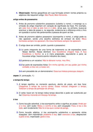 38


   4. Observação: Nomes geográficos em cuja formação entrem nomes próprios ou
      adjetivos não requerem artigo: São Paulo; Belo Horizonte.

artigo antes de possessivo

   1. Antes de pronome substantivo possessivo (substitui o nome), o emprego ou a
      omissão do artigo importam em variação do significado da frase. Por exemplo,
      em este livro é dele e este livro é o dele, vê-se que, na primeira, busca-se
      acentuar a ideia de posse e, na segunda, evidencia-se a diferença entre o livro
      em questão e outros não pertencentes à pessoa de quem se fala.

   2. Antes de pronome adjetivo possessivo (acompanha o nome), o artigo pode ou
      não aparecer, sendo uma escolha estilística do emissor do texto: Meus
      familiares sempre me apoiaram; Os meus familiares sempre me apoiaram.

   3. O artigo deve ser omitido, porém, quando o possessivo:

        3.1. é parte integrante de uma forma de tratamento ou de expressões como
             Nosso Senhor, Nossa Senhora: Sua Excelência chegará hoje; A Sua
             Excelência o Senhor (o a é mera preposição, equivalente a para; se
             houvesse artigo, haveria acento indicativo de crase);

        3.2. pertence a um vocativo: Não te deixarei nunca, meu filho;

        3.3. faz parte de expressões feitas: Em minha opinião; em seu poder; por minha
             vontade; a meu ver; a nosso ver;

        3.4. vem precedido de um demonstrativo: Essa tua tristeza preocupa Joaquim.

aspas (V. pontuação, 1.)

a tempo/há tempo

   1. A tempo significa no momento oportuno, dentro do prazo, em boa hora:
      Chegamos a tempo de ouvi-la cantar; Essas notícias chegaram a tempo;
      Voltaram a tempo de participar do almoço.

   2. O verbo haver em há tempo indica tempo decorrido e pode ser substituído por
      faz: Estamos morando em Aracaju há tempo.

à toa

   1. Como locução adverbial, à toa acompanha verbo e significa ao acaso: Andei por
      aí à toa; sem razão: Matou o vizinho à toa; sem ocupação: Ficou à toa o dia
      todo; sem fundamento: Não foi à toa que o avisei do perigo.

   2. Como locução adjetiva, à toa acompanha substantivo e apresenta várias
      acepções: sem importância: problema à toa; fácil: exercício à toa; desprezível:
      sujeito à toa; impensado: gesto à toa.
 