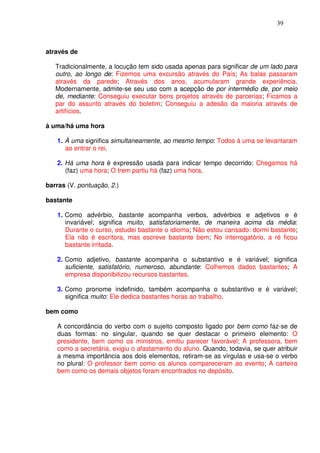 39



através de

   Tradicionalmente, a locução tem sido usada apenas para significar de um lado para
   outro, ao longo de: Fizemos uma excursão através do País; As balas passaram
   através da parede; Através dos anos, acumularam grande experiência.
   Modernamente, admite-se seu uso com a acepção de por intermédio de, por meio
   de, mediante: Conseguiu executar bons projetos através de parcerias; Ficamos a
   par do assunto através do boletim; Conseguiu a adesão da maioria através de
   artifícios.

à uma/há uma hora

   1. À uma significa simultaneamente, ao mesmo tempo: Todos à uma se levantaram
      ao entrar o rei.

   2. Há uma hora é expressão usada para indicar tempo decorrido: Chegamos há
      (faz) uma hora; O trem partiu há (faz) uma hora.

barras (V. pontuação, 2.)

bastante

   1. Como advérbio, bastante acompanha verbos, advérbios e adjetivos e é
      invariável; significa muito, satisfatoriamente, de maneira acima da média:
      Durante o curso, estudei bastante o idioma; Não estou cansado: dormi bastante;
      Ela não é escritora, mas escreve bastante bem; No interrogatório, a ré ficou
      bastante irritada.

   2. Como adjetivo, bastante acompanha o substantivo e é variável; significa
      suficiente, satisfatório, numeroso, abundante: Colhemos dados bastantes; A
      empresa disponibilizou recursos bastantes.

   3. Como pronome indefinido, também acompanha o substantivo e é variável;
      significa muito: Ele dedica bastantes horas ao trabalho.

bem como

   A concordância do verbo com o sujeito composto ligado por bem como faz-se de
   duas formas: no singular, quando se quer destacar o primeiro elemento: O
   presidente, bem como os ministros, emitiu parecer favorável; A professora, bem
   como a secretária, exigiu o afastamento do aluno. Quando, todavia, se quer atribuir
   a mesma importância aos dois elementos, retiram-se as vírgulas e usa-se o verbo
   no plural: O professor bem como os alunos compareceram ao evento; A carteira
   bem como os demais objetos foram encontrados no depósito.
 