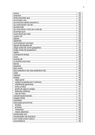 4


anexo                                  33
ante/anti                              33
antes de/antes que                     33
ao ano/por ano                         34
ao encontro de/de encontro a           34
ao invés de/em vez de                  34
aonde/onde                             34
ao nível de/em nível /em nível de      34
ao tempo que                           35
a par de/ao par (de)                   35
a partir de                            35
aposto                                 35
apóstrofo                              36
a princípio/em princípio               37
aquele de/aqueles de                   37
artigo antes de nome geográfico        37
artigo antes de possessivo             38
aspas                                  38
a tempo/há tempo                       38
à toa                                  38
através de                             39
à uma/há uma hora                      39
barras                                 39
bastante                               39
bem como                               39
boa tarde/bom dia; boa-tarde/bom-dia   40
cada                                   40
capítulo                               40
cargos                                 40
  regra geral                          40
  cargos ocupados por mulheres         40
  referências genéricas                40
  texto jurídico                       41
  grafia de alguns cargos              41
  patentes militares                   41
  uso do hífen                         41
cessão/seção/sessão                    41
citação direta                         41
colchetes                              42
colocação pronominal                   42
  ênclise                              42
  próclise                             42
  mesóclise                            43
  casos especiais                      44
combinado com                          45
comparação (do que/que)                45
com vistas a/com vista a               45
concordância                           45
 
