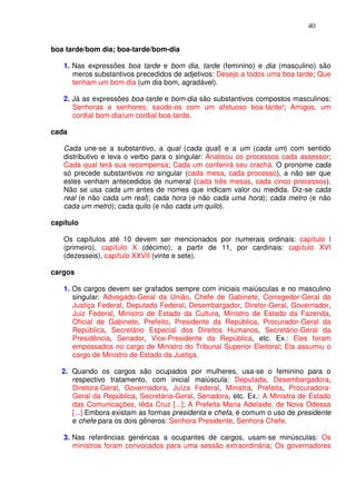 40


boa tarde/bom dia; boa-tarde/bom-dia

   1. Nas expressões boa tarde e bom dia, tarde (feminino) e dia (masculino) são
      meros substantivos precedidos de adjetivos: Desejo a todos uma boa tarde; Que
      tenham um bom dia (um dia bom, agradável).

   2. Já as expressões boa-tarde e bom-dia são substantivos compostos masculinos:
      Senhoras e senhores, saúdo-os com um afetuoso boa-tarde!; Amigos, um
      cordial bom-dia/um cordial boa-tarde.

cada

   Cada une-se a substantivo, a qual (cada qual) e a um (cada um) com sentido
   distributivo e leva o verbo para o singular: Analisou os processos cada assessor;
   Cada qual terá sua recompensa; Cada um conferirá seu crachá. O pronome cada
   só precede substantivos no singular (cada mesa, cada processo), a não ser que
   estes venham antecedidos de numeral (cada três mesas, cada cinco processos).
   Não se usa cada um antes de nomes que indicam valor ou medida. Diz-se cada
   real (e não cada um real); cada hora (e não cada uma hora); cada metro (e não
   cada um metro); cada quilo (e não cada um quilo).

capítulo

   Os capítulos até 10 devem ser mencionados por numerais ordinais: capítulo I
   (primeiro), capítulo X (décimo); a partir de 11, por cardinais: capítulo XVI
   (dezesseis), capítulo XXVII (vinte e sete).

cargos

   1. Os cargos devem ser grafados sempre com iniciais maiúsculas e no masculino
      singular: Advogado-Geral da União, Chefe de Gabinete, Corregedor-Geral da
      Justiça Federal, Deputado Federal, Desembargador, Diretor-Geral, Governador,
      Juiz Federal, Ministro de Estado da Cultura, Ministro de Estado da Fazenda,
      Oficial de Gabinete, Prefeito, Presidente da República, Procurador-Geral da
      República, Secretário Especial dos Direitos Humanos, Secretário-Geral da
      Presidência, Senador, Vice-Presidente da República, etc. Ex.: Eles foram
      empossados no cargo de Ministro do Tribunal Superior Eleitoral; Ela assumiu o
      cargo de Ministro de Estado da Justiça.

   2. Quando os cargos são ocupados por mulheres, usa-se o feminino para o
      respectivo tratamento, com inicial maiúscula: Deputada, Desembargadora,
      Diretora-Geral, Governadora, Juíza Federal, Ministra, Prefeita, Procuradora-
      Geral da República, Secretária-Geral, Senadora, etc. Ex.: A Ministra de Estado
      das Comunicações, Iêda Cruz [...]; A Prefeita Maria Adelaide, de Nova Odessa
      [...] Embora existam as formas presidenta e chefa, é comum o uso de presidente
      e chefe para os dois gêneros: Senhora Presidente, Senhora Chefe.

   3. Nas referências genéricas a ocupantes de cargos, usam-se minúsculas: Os
      ministros foram convocados para uma sessão extraordinária; Os governadores
 