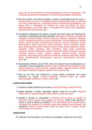 41


      ainda não se pronunciaram; As desembargadoras já foram empossadas; Três
      senadores apresentaram propostas; As secretárias participaram da palestra.

   4. No texto jurídico, com raras exceções, o cargo é mencionado antes do nome: o
      Ministro do STJ Luiz Fux; o Presidente do STJ, Ministro Nilson Naves; o Ministro
      da Justiça, Mário Barroso; o Secretário-Geral da Presidência da República, Luís
      Sousa Dinis; o Presidente do Tribunal de Justiça do Estado de Goiás,
      Desembargador Oscar Dias Abreu; o Presidente da Câmara dos Deputados,
      Deputado José Antunes Neto, etc.

   5. As palavras indicadoras de cargos e funções que fazem parte da hierarquia de
      empresas e instituições são assim grafadas: advogado criminalista, advogado de
      acusação, analista contábil, analista financeiro, assessor legislativo, assessor
      jurídico, assistente comercial, auxiliar administrativo, chefe de gabinete, cientista
      político, colunista social, comentarista econômico, consultor financeiro, diretor
      administrativo, diretor comercial, diretor executivo, diretor financeiro, diretor-
      geral, diretor-gerente, diretor industrial, diretor jurídico, diretor presidente, diretor-
      secretário, diretor substituto, editor assistente, editor chefe, engenheiro
      mecânico, gerente administrativo, gerente comercial, gerente financeiro, gerente
      industrial, gerente jurídico, gerente regional, primeiro-ministro, primeiro
      secretário, procurador-geral, professor-assistente, professor-associado, redator
      chefe, secretário-geral, sócio-gerente, supervisor administrativo, tesoureiro-
      geral, etc.

   6. Nas patentes militares, usa-se hífen, salvo nos casos em que há preposição ou a
      conjunção e entre as palavras: capitão-aviador, capitão-general, capitão-tenente,
      primeiro-sargento, primeiro-tenente, segundo-cadete, segundo-tenente, capitão
      de bandeira, capitão de fragata, capitão de mar e guerra, etc.

   7. Não se usa hífen nas referências a cargo efetivo juntamente com cargo
      provisório ou função: ministro presidente, ministro diretor da revista,
      desembargador presidente, ministro relator, etc.

cessão/seção/sessão

   1. A palavra cessão significa ato de ceder: cessão de direitos, cessão de livros.

   2. Seção equivale a divisão, repartição, capítulo, parte de um setor: Segunda
      Seção do STJ, seção de pessoal, seção literária, seção de roupas.

   3. Sessão é reunião ou assembleia: O Ministro tomou posse na sessão do
      Conselho; Houve apenas duas sessões na Câmara. Pode ainda significar o
      tempo no qual se realiza um trabalho: Foram necessárias duas sessões para a
      confecção dos modelos; O tratamento exigiu dez sessões de quimioterapia. Ou
      espetáculo: Assisti à última sessão teatral do grupo Terra; A sessão musical
      ocorrerá após a humorística.

citação direta

   É a cópia de uma expressão, uma frase ou um parágrafo usados em outro texto.
 