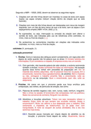 42


   Segundo a NBR – 10520, 2002, devem-se observar as seguintes regras:

   1. Citações com até três linhas devem ser inseridas no corpo do texto com aspas
      duplas (as aspas simples indicam citação dentro da citação que se está
      fazendo).

   2. Citações com mais de três linhas devem ser destacadas com recuo da margem
      esquerda, com um tipo de letra menor do que a do texto, sem as aspas e com
      espaçamento simples (NBR 14724, 2002, p. 5).

   3. As supressões, ou seja, interrupção ou omissão da citação sem alterar o
      sentido do texto, são indicadas pelo uso de reticências entre colchetes, no
      início, meio ou final da citação: [...].

   4. Os acréscimos ou comentários inseridos em citações são indicados entre
      colchetes, no início, meio ou final da citação.

colchetes (V. pontuação, 3.)

colocação pronominal

   1. Ênclise. Como é natureza dos oblíquos serem complemento, em regra eles vêm
      depois do verbo quando não há palavra que os atraia: O ministro solicitou-me
      informações; O júri considerou-o culpado; A empresa enviou-nos um convite.

      1.1. Com gerúndio, não havendo palavra de valor atrativo, a eufonia recomenda
           também a ênclise: Acabei confiando-lhe todas as informações. Há exceção
           quando essa forma verbal vem precedida da preposição em: Em se
           tratando dos direitos adquiridos, não foi possível incluí-los na pauta; Em o
           encontrando, transmita meus agradecimentos; de advérbio: Bem o fazendo
           ou não, entregarei o trabalho amanhã; Não o encontrando, volte ao
           alojamento; ou de conjunção: Quer o encontrando, quer não, volte ao
           alojamento.

   2. Próclise. Há casos em que o pronome perde sua força enclítica pela
      anteposição, aos verbos, de partículas de atração, tais como:

      2.1. Palavras de sentido negativo (não, nem, nunca, nada, nenhum, ninguém):
           Não o vimos na sessão; O funcionário não compareceu nem se justificou;
           Nada nos convence do contrário; Ninguém nos atendeu.

      2.2. Advérbios e locuções adverbiais: Talvez nos seja necessário refazer o
           trabalho; Estou certo de que sempre nos enviarão notícias; Acaso o
           encontraram?; Muito me admira a sua disposição para o trabalho; Eles
           certamente a impedirão de testemunhar; Lá se pode viver com
           tranquilidade; À noite se ocupam de outras atividades; Dia a dia nos
           sentimos mais fortes.

           2.2.1. Havendo pausa marcada por vírgula depois do advérbio ou da
                  locução, o pronome ficará depois do verbo: Atualmente, fala-se
 