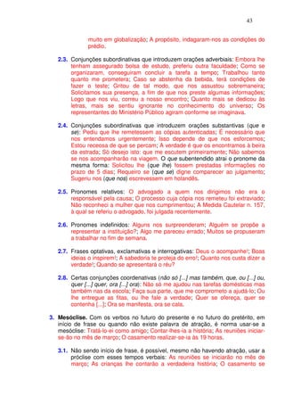 43


               muito em globalização; A propósito, indagaram-nos as condições do
               prédio.

   2.3. Conjunções subordinativas que introduzem orações adverbiais: Embora lhe
        tenham assegurado bolsa de estudo, preferiu outra faculdade; Como se
        organizaram, conseguiram concluir a tarefa a tempo; Trabalhou tanto
        quanto me prometera; Caso se abstenha da bebida, terá condições de
        fazer o teste; Gritou de tal modo, que nos assustou sobremaneira;
        Solicitamos sua presença, a fim de que nos preste algumas informações;
        Logo que nos viu, correu a nosso encontro; Quanto mais se dedicou às
        letras, mais se sentiu ignorante no conhecimento do universo; Os
        representantes do Ministério Público agiram conforme se imaginava.

   2.4. Conjunções subordinativas que introduzem orações substantivas (que e
        se): Pediu que lhe remetessem as cópias autenticadas; É necessário que
        nos entendamos urgentemente; Isso depende de que nos esforcemos;
        Estou receosa de que se percam; A verdade é que os encontramos à beira
        da estrada; Só desejo isto: que me escutem primeiramente; Não sabemos
        se nos acompanharão na viagem. O que subentendido atrai o pronome da
        mesma forma: Solicitou lhe (que lhe) fossem prestadas informações no
        prazo de 5 dias; Requeiro se (que se) digne comparecer ao julgamento;
        Sugeriu nos (que nos) escrevessem em holandês.

   2.5. Pronomes relativos: O advogado a quem nos dirigimos não era o
        responsável pela causa; O processo cuja cópia nos remeteu foi extraviado;
        Não reconheci a mulher que nos cumprimentou; A Medida Cautelar n. 157,
        à qual se referiu o advogado, foi julgada recentemente.

   2.6. Pronomes indefinidos: Alguns nos surpreenderam; Alguém se propõe a
        representar a instituição?; Algo me pareceu errado; Muitos se propuseram
        a trabalhar no fim de semana.

   2.7. Frases optativas, exclamativas e interrogativas: Deus o acompanhe!; Boas
        ideias o inspirem!; A sabedoria te proteja do erro!; Quanto nos custa dizer a
        verdade!; Quando se apresentará o réu?

   2.8. Certas conjunções coordenativas (não só [...] mas também, que, ou [...] ou,
        quer [...] quer, ora [...] ora): Não só me ajudou nas tarefas domésticas mas
        também nas da escola; Faça sua parte, que me comprometo a ajudá-lo; Ou
        lhe entregue as fitas, ou lhe fale a verdade; Quer se ofereça, quer se
        contenha [...]; Ora se manifesta, ora se cala.

3. Mesóclise. Com os verbos no futuro do presente e no futuro do pretérito, em
   início de frase ou quando não existe palavra de atração, é norma usar-se a
   mesóclise: Tratá-lo-ei como amigo; Contar-lhes-ia a história; As reuniões iniciar-
   se-ão no mês de março; O casamento realizar-se-ia às 19 horas.

   3.1. Não sendo início de frase, é possível, mesmo não havendo atração, usar a
        próclise com esses tempos verbais: As reuniões se iniciarão no mês de
        março; As crianças lhe contarão a verdadeira história; O casamento se
 