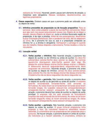 44


       realizaria às 19 horas. Havendo, porém, pausa sem elemento de atração, a
       mesóclise será obrigatória: Nessas condições, devolvê-lo-emos aos
       legítimos proprietários.

4. Casos especiais. Existem casos em que o pronome pode ser colocado antes
   ou depois do verbo:

  4.1. Infinitivo precedido de preposição ou de locução prepositiva: Para os
       convocar, devo antes preparar a pauta da reunião/Para convocá-los; Disse
       que agiu sem nos causar prejuízos/sem causar-nos; Depois de se dispor a
       estudar, desistiu/Depois de dispor-se. Junto a infinitivo flexionado regido de
       preposição, é de rigor a próclise: Antes de nos preocuparmos, deveríamos
       buscar orientação profissional; Sem o perderem de vista; Até se adaptarem
       ao clima. Se o pronome for o(s) ou a(s) e a preposição anteposta ao
       infinitivo for a, a ênclise é obrigatória: Começaram a persegui-lo quando
       saiu do trabalho; Estava disposta a denunciá-la; Fomos levados a incluí-la
       nos planos.

  4.2. Locução verbal

       4.2.1. Verbo auxiliar + infinitivo. Não havendo atração, o pronome fica
              depois do auxiliar ou do infinitivo ou antes do auxiliar: Eu devo-lhe
              solicitar/devo solicitar-lhe/lhe devo solicitar os dados; Os meninos
              querem-lhe dizer/querem dizer-lhe/lhe querem dizer algo; Ela
              deseja-lhe ensinar/deseja ensinar-lhe/lhe deseja ensinar o alfabeto;
              A testemunha devia-se resguardar/devia resguardar-se/se devia
              resguardar de entrevistas. Havendo atração, o pronome virá antes
              do auxiliar ou depois do infinitivo: Jamais lhe devo solicitar/Jamais
              devo solicitar-lhe; Ela não lhe deseja ensinar/não deseja ensinar-lhe;
              A testemunha não se devia resguardar/não devia resguardar-se.

       4.2.2. Verbo auxiliar + gerúndio. Não havendo atração, o pronome deve
              vir depois do auxiliar ou do gerúndio ou antes do auxiliar: A empresa
              está-lhe enviando/está enviando-lhe/lhe está enviando os
              formulários; As noites foram-se tornando/foram tornando-se/se foram
              tornando longas; Os culpados estavam-nos ameaçando/estavam
              ameaçando-nos/nos estavam ameaçando de morte. Caso haja
              atração, o pronome deverá ficar antes do auxiliar ou depois do verbo
              principal: A empresa não lhe está enviando os formulários/A
              empresa não está enviando-lhe os formulários; As noites ali se foram
              tornando longas/As noites ali foram tornando-se longas; Às claras
              nos estavam ameaçando/Às claras estavam ameaçando-nos.

       4.2.3. Verbo auxiliar + particípio. Não havendo atração, o pronome virá
              depois ou antes do auxiliar: O grupo tinha-se proposto/se tinha
              proposto a ficar; Os instrutores haviam-no advertido/o haviam
              advertido; A universitária tem-se preparado/se tem preparado para o
              concurso. Se houver atração, o pronome deverá vir antes do auxiliar:
              Os instrutores já o haviam advertido; A universitária, embora se
 
