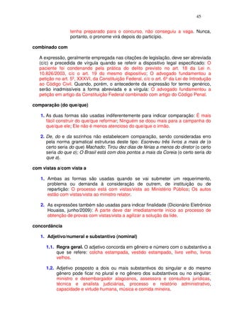 45


                  tenha preparado para o concurso, não conseguiu a vaga. Nunca,
                  portanto, o pronome virá depois do particípio.

combinado com

   A expressão, geralmente empregada nas citações de legislação, deve ser abreviada
   (c/c) e precedida de vírgula quando se referir a dispositivo legal especificado: O
   paciente foi condenando pela prática do delito previsto no art. 18 da Lei n.
   10.826/2003, c/c o art. 19 do mesmo dispositivo; O advogado fundamentou a
   petição no art. 5º, XXXVI, da Constituição Federal, c/c o art. 6º da Lei de Introdução
   ao Código Civil. Quando, porém, o antecedente da expressão for termo genérico,
   serão inadmissíveis a forma abreviada e a vírgula: O advogado fundamentou a
   petição em artigo da Constituição Federal combinado com artigo do Código Penal.

comparação (do que/que)

   1. As duas formas são usadas indiferentemente para indicar comparação: É mais
      fácil construir do que/que reformar; Ninguém se doou mais para a campanha do
      que/que ele; Ele não é menos atencioso do que/que o irmão.

   2. De, do e da sozinhos não estabelecem comparação, sendo consideradas erro
      pela norma gramatical estruturas deste tipo: Escreveu três livros a mais de (o
      certo seria do que) Machado; Tirou dez dias de férias a menos do diretor (o certo
      seria do que o); O Brasil está com dois pontos a mais da Coreia (o certo seria do
      que a).

com vistas a/com vista a

   1. Ambas as formas são usadas quando se vai submeter um requerimento,
      problema ou demanda à consideração de outrem, de instituição ou de
      repartição: O processo está com vistas/vista ao Ministério Público; Os autos
      estão com vistas/vista ao ministro relator.

   2. As expressões também são usadas para indicar finalidade (Dicionário Eletrônico
      Houaiss, junho/2009): A parte deve dar imediatamente início ao processo de
      obtenção de provas com vistas/vista a agilizar a solução da lide.

concordância

   1. Adjetivo/numeral e substantivo (nominal)

      1.1. Regra geral. O adjetivo concorda em gênero e número com o substantivo a
           que se refere: colcha estampada, vestido estampado, livro velho, livros
           velhos.

      1.2. Adjetivo posposto a dois ou mais substantivos do singular e do mesmo
           gênero pode ficar no plural e no gênero dos substantivos ou no singular:
           ministro e desembargador alagoanos, assessora e consultora jurídicas,
           técnica e analista judiciárias, processo e relatório administrativo,
           capacidade e virtude humana, música e comida mineira.
 