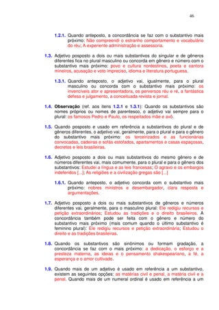 46



     1.2.1. Quando anteposto, a concordância se faz com o substantivo mais
            próximo: Não compreendi o estranho comportamento e vocabulário
            do réu; A experiente administração e assessoria.

1.3. Adjetivo posposto a dois ou mais substantivos do singular e de gêneros
     diferentes fica no plural masculino ou concorda em gênero e número com o
     substantivo mais próximo: povo e cultura nordestinos, poeta e cantora
     mineiros, acusação e voto impreciso, idioma e literatura portuguesa.

     1.3.1. Quando anteposto, o adjetivo vai, igualmente, para o plural
            masculino ou concorda com o substantivo mais próximo: os
            invencíveis ator e apresentadora, os perversos réu e ré, a fantástica
            defesa e julgamento, a conceituada revista e jornal.

1.4. Observação (ref. aos itens 1.2.1 e 1.3.1): Quando os substantivos são
     nomes próprios ou nomes de parentesco, o adjetivo vai sempre para o
     plural: os famosos Pedro e Paulo, os respeitados mãe e avô.

1.5. Quando posposto e usado em referência a substantivos do plural e de
     gêneros diferentes, o adjetivo vai, geralmente, para o plural e para o gênero
     do substantivo mais próximo: os terceirizados e as funcionárias
     convocadas, cadeiras e sofás estofados, apartamentos e casas espaçosas,
     decretos e leis brasileiras.

1.6. Adjetivo posposto a dois ou mais substantivos do mesmo gênero e de
     números diferentes vai, mais comumente, para o plural e para o gênero dos
     substantivos: Estudei a língua e as leis francesas; O agravo e os embargos
     indeferidos [...]; As religiões e a civilização gregas são [...]

     1.6.1. Quando anteposto, o adjetivo concorda com o substantivo mais
            próximo: nobres ministros e desembargador, clara resposta e
            argumentações.

1.7. Adjetivo posposto a dois ou mais substantivos de gêneros e números
     diferentes vai, geralmente, para o masculino plural: Ele redigiu recursos e
     petição extraordinários; Estudou as tradições e o direito brasileiros. A
     concordância também pode ser feita com o gênero e número do
     substantivo mais próximo (mais comum quando o último substantivo é
     feminino plural): Ele redigiu recursos e petição extraordinária; Estudou o
     direito e as tradições brasileiras.

1.8. Quando os substantivos são sinônimos ou formam gradação, a
     concordância se faz com o mais próximo: a dedicação, o esforço e a
     presteza materna, as ideias e o pensamento shakespeariano, a fé, a
     esperança e o amor cultivado.

1.9. Quando mais de um adjetivo é usado em referência a um substantivo,
     existem as seguintes opções: as matérias civil e penal, a matéria civil e a
     penal. Quando mais de um numeral ordinal é usado em referência a um
 