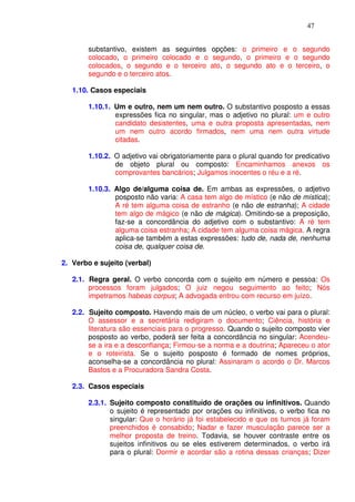 47


        substantivo, existem as seguintes opções: o primeiro e o segundo
        colocado, o primeiro colocado e o segundo, o primeiro e o segundo
        colocados, o segundo e o terceiro ato, o segundo ato e o terceiro, o
        segundo e o terceiro atos.

   1.10. Casos especiais

        1.10.1. Um e outro, nem um nem outro. O substantivo posposto a essas
                expressões fica no singular, mas o adjetivo no plural: um e outro
                candidato desistentes, uma e outra proposta apresentadas, nem
                um nem outro acordo firmados, nem uma nem outra virtude
                citadas.

        1.10.2. O adjetivo vai obrigatoriamente para o plural quando for predicativo
                de objeto plural ou composto: Encaminhamos anexos os
                comprovantes bancários; Julgamos inocentes o réu e a ré.

        1.10.3. Algo de/alguma coisa de. Em ambas as expressões, o adjetivo
                posposto não varia: A casa tem algo de místico (e não de mística);
                A ré tem alguma coisa de estranho (e não de estranha); A cidade
                tem algo de mágico (e não de mágica). Omitindo-se a preposição,
                faz-se a concordância do adjetivo com o substantivo: A ré tem
                alguma coisa estranha; A cidade tem alguma coisa mágica. A regra
                aplica-se também a estas expressões: tudo de, nada de, nenhuma
                coisa de, qualquer coisa de.

2. Verbo e sujeito (verbal)

   2.1. Regra geral. O verbo concorda com o sujeito em número e pessoa: Os
        processos foram julgados; O juiz negou seguimento ao feito; Nós
        impetramos habeas corpus; A advogada entrou com recurso em juízo.

   2.2. Sujeito composto. Havendo mais de um núcleo, o verbo vai para o plural:
        O assessor e a secretária redigiram o documento; Ciência, história e
        literatura são essenciais para o progresso. Quando o sujeito composto vier
        posposto ao verbo, poderá ser feita a concordância no singular: Acendeu-
        se a ira e a desconfiança; Firmou-se a norma e a doutrina; Apareceu o ator
        e o roteirista. Se o sujeito posposto é formado de nomes próprios,
        aconselha-se a concordância no plural: Assinaram o acordo o Dr. Marcos
        Bastos e a Procuradora Sandra Costa.

   2.3. Casos especiais

        2.3.1. Sujeito composto constituído de orações ou infinitivos. Quando
               o sujeito é representado por orações ou infinitivos, o verbo fica no
               singular: Que o horário já foi estabelecido e que os turnos já foram
               preenchidos é consabido; Nadar e fazer musculação parece ser a
               melhor proposta de treino. Todavia, se houver contraste entre os
               sujeitos infinitivos ou se eles estiverem determinados, o verbo irá
               para o plural: Dormir e acordar são a rotina dessas crianças; Dizer
 