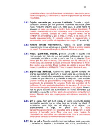 48


      uma coisa e fazer outra coisa não se harmonizam; Meu andar e meu
      falar são vigiados; O caminhar e o nadar não promovem os mesmos
      resultados.

2.3.2. Sujeito resumido por pronome indefinido. Quando o sujeito
       composto terminar por um pronome indefinido resumidor (tudo,
       nada, ninguém, alguém, cada um, cada qual), o verbo ficará no
       singular: A casa, os móveis, o jardim, tudo estava depredado; A
       doença, os escassos recursos, o cansaço, nada o impediu de viajar;
       Familiares, vizinhos, colegas de turma, ninguém deixou de se
       lembrar do aniversário; O pai, a mãe, o irmão, a tia, cada um foi
       ouvido separadamente; O vigilante externo, o recepcionista, o
       ascensorista, cada qual foi reintegrado no seu cargo. (V. aposto, 4.)

2.3.3. Palavra tomada materialmente. Palavra no plural tomada
       materialmente leva o verbo para o singular: Eles é a terceira pessoa
       do plural; Processos está no plural; Mares é o título da poesia.

2.3.4. Preço, quantidade, medida, porção. Quando o sujeito está
       representado por palavras ou expressões indicadoras de preço,
       quantidade, medida e porção, o verbo ser fica no singular: Duas
       folhas por R$ 3,00 é barato; Dois terrenos por R$ 100.000,00 é
       muito caro; Dois salários é pouco; Dezesseis horas diárias é muito;
       Dez quilos será demais; Duas medidas da receita é pouco; Dois
       terços do combinado é R$ 60,00; Trinta por cento de vinte é seis.

2.3.5. Expressões partitivas. Expressões como grande número de,
       grande quantidade de, parte de, a maior parte de, a maioria de, a
       minoria de, metade de e equivalentes deixam o verbo no singular
       quando se quer destacar a totalidade, o conjunto como unidade:
       Grande número de parlamentares compareceu à votação; Grande
       quantidade de processos foi autuada; Parte dos acórdãos já foi
       publicada; A maior parte dos brasileiros foi às urnas; A minoria dos
       funcionários fez greve; Metade dos processos já foi julgada. O verbo
       fica no plural quando são evidenciados os vários elementos que
       compõem o conjunto: A maior parte dos prisioneiros empunhavam
       armas; Grande parte dos empregados reivindicaram aumento de
       salário.

2.3.6. Um e outro, nem um nem outro. O sujeito constituído dessas
       expressões permite que o verbo fique no singular ou plural. O
       substantivo, caso haja, fica no singular, e o adjetivo que
       eventualmente      o    siga,    no    plural:  Um     e    outro
       apresentou/apresentaram os requisitos para o cargo; Um e outro
       perfume é bom/são bons; Nem uma nem outra matéria foi
       discutida/foram discutidas pela administração; Uma e outra escola
       americanas ofereceu/ofereceram bolsas de estudo.

2.3.7. Um ou outro. Quando o sujeito é representado por essa expressão,
       o verbo fica no singular; o substantivo, caso ocorra, também fica no
 
