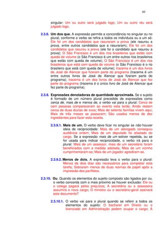 49


      singular: Um ou outro será julgado logo; Um ou outro réu será
      julgado logo.

2.3.8. Um dos que. A expressão permite a concordância no singular ou no
       plural, conforme o verbo se refira a todos os indivíduos ou a um só:
       Ele foi um dos candidatos que rasuraram a prova (ele rasurou a
       prova, entre outros candidatos que a rasuraram); Ele foi um dos
       candidatos que rasurou a prova (ele foi o candidato que rasurou a
       prova); O São Francisco é um dos rios brasileiros que estão com
       queda de volume (o São Francisco é um entre outros rios brasileiros
       que estão com queda de volume); O São Francisco é um dos rios
       brasileiros que está com queda de volume (o São Francisco é o rio
       brasileiro que está com queda de volume); Iracema é um dos livros
       de José de Alencar que fizeram parte do programa (Iracema é um
       entre outros livros de José de Alencar que fizeram parte do
       programa); Iracema é um dos livros de José de Alencar que fez
       parte do programa (Iracema é o único livro de José de Alencar que
       fez parte do programa).

2.3.9. Expressões denotadoras de quantidade aproximada. Se o sujeito
       é formado de um número plural precedido de expressões como
       cerca de, mais de e menos de, o verbo vai para o plural: Cerca de
       cem pessoas compareceram ao evento esta tarde; Ainda restam
       cerca de duas dúzias de ovos; Mais de setenta famílias vivem aqui;
       Mais de três meses se passaram; São usados menos de dez
       ingredientes para fazer esta receita.

      2.3.9.1. Mais de um. O verbo deve ficar no singular se não houver
               ideia de reciprocidade: Mais de um advogado conseguiu
               audiência ontem; Mais de um deputado foi afastado do
               cargo. Se a expressão mais de um estiver repetida, ou se
               for usada para indicar reciprocidade, o verbo irá para o
               plural: Mais de um assessor, mais de um secretário foram
               beneficiados com a medida adotada; Mais de um vizinho
               cumprimentaram-se; Mais de um jogador agrediram-se.

      2.3.9.2. Menos de dois. A expressão leva o verbo para o plural:
               Menos de dois dias são necessários para completar esta
               tarefa; Sobraram menos de duas resmas de papel após a
               impressão dos panfletos.

2.3.10. Ou. Quando os elementos do sujeito composto são ligados por ou,
        o verbo concorda com o mais próximo se houver exclusão: Ele ou
        o colega pagará pelos prejuízos; A secretária ou a assessora
        assumirá o novo cargo; O ministro ou o secretário-geral assinará
        este documento?

      2.3.10.1. O verbo vai para o plural quando se referir a todos os
                elementos do sujeito: O bacharel em Direito ou o
                licenciado em Administração podem ocupar o cargo; A
 