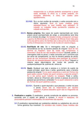 50


                           recepcionista ou a oficiala poderão acompanhar o grupo
                           nesta atividade; O ofício ou o cartão poderão, em
                           situações diferentes, é claro, ser usados para
                           agradecimento.

                 2.3.10.2. Se o ou tem caráter de correção, o verbo concorda com o
                           último elemento: Qual ou quais medidas serão
                           adotadas?/Quais ou qual medida será adotada?; O
                           culpado ou culpados serão punidos/Os culpados ou
                           culpado será punido.

           2.3.11. Nomes próprios. Nos casos de sujeito representado por nome
                   próprio plural acompanhado de artigo, a concordância será feita
                   com o número do artigo: Os Estados Unidos ameaçaram começar
                   a guerra; As Memórias de um Sargento de Milícias foram lidas pela
                   turma da sétima série; Os Sertões são a obra-prima de Euclides da
                   Cunha; O Amazonas é o maior rio do mundo em volume d’água.

           2.3.12. Qual/Quais de nós. Se o interrogativo está no singular, a
                   concordância se faz na terceira pessoa do singular: Qual de nós
                   dormirá no hospital?; Qual de vocês não compareceu à
                   entrevista?; Qual de vós não acredita no futuro? Quando, porém, o
                   interrogativo está no plural, o verbo concorda com o pronome que
                   lhe serve de complemento, ou fica na terceira pessoa do plural:
                   Quais de nós fomos/foram liberados para participar do torneio?;
                   Quais de vós desejais/desejam escutar a voz de Deus? Seguem a
                   mesma regra algum/alguns de, muitos de, poucos de,
                   qualquer/quaisquer de, quantos de, vários de.

           2.3.13. Quem. Qualquer que seja a pessoa e o número do sujeito da
                   oração principal, quem leva o verbo, geralmente, para a terceira
                   pessoa do singular: Fui eu quem estacionou o carro ali; Fomos nós
                   quem pediu a pizza; Fostes vós quem comprou a casa de campo?;
                   Eu e ele somos quem trabalha na recepção. Pode o verbo,
                   também, deixar-se influenciar pelo número e pessoa do pronome
                   pessoal que porventura o anteceda: Fui eu quem estacionei o carro
                   ali; Fomos nós quem pedimos a pizza.

                 2.3.13.1. Quando o quem equivale a que pessoas, o verbo vai para
                           o plural: Quem são os responsáveis por aquelas
                           crianças?; A polícia descobriu quem são os integrantes da
                           quadrilha.

3. Predicativo e sujeito. O predicativo, quando constituído de adjetivo ou pronome,
   concorda com o sujeito em gênero e número: A escola é espaçosa; Os
   procuradores parecem interessados; Os escolhidos são aqueles.

   3.1. O predicativo representado por substantivo abstrato ou substantivo de uma só
        forma genérica fica invariável: Os acórdãos são modelo; Essas medidas são
 