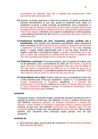 51


      incumbência do Judiciário; Eles são a resposta que esperávamos; Estes
      documentos são a prova do crime.

  3.2. Quando, na oração, aparecem o verbo ser ou parecer, um sujeito constituído de
       pronome demonstrativo (o, isto, isso, aquilo) ou indefinido (tudo, nada) e o
       predicativo no plural, o verbo concorda, de preferência, com o predicativo: O
       que temo são as injustiças; O que deixei lá foram fotos e cartões; Aquilo foram
       situações difíceis; Isto são as relíquias da família; Tudo pareciam especulações;
       Tudo foram alegrias. Entretanto, se o sujeito é constituído por nome de pessoa,
       a concordância será feita com ele: Marcos é as primícias da família; Vilma é os
       deleites dos pais.

  3.3. Predicativos formados por bom, necessário, preciso, proibido, feio e
       semelhantes. Com sujeitos que expressam generalidade, esses predicativos
       ficam invariáveis: Gordura não é bom para a saúde; É necessário conhecimento
       e sabedoria; É preciso paciência; É proibido bebida; É feio inveja. Quando,
       porém, o sujeito recebe determinação com o uso de artigo, pronome ou
       adjetivo, será feita a concordância regular: A gordura hidrogenada não é boa
       para a saúde; São necessários o conhecimento dos livros e a sabedoria das
       cãs; Aqui é proibida esta bebida; É feia a inveja dos arrogantes.

  3.4. Predicativo e pronome. O pronome pessoal, quer na posição de sujeito, quer
       na de predicativo, atrai a concordância do verbo ser: Nós somos o grupo de
       apoio; Vós sois a última geração de sacerdotes; Elas são a elite da cidade; O
       STJ são vocês; O representante da OAB sou eu; O relator do grupo és tu.
       Havendo dois pronomes, a concordância deverá ser feita com o primeiro: Você
       não é eles; Eu não sou você; Tu não és ele; Vós não sois ela.

  3.5. Concordância com a ideia. Existem casos em que a concordância é feita com
       a ideia expressa pelo nome que representa o sujeito: A L2 (a avenida) está
       sempre congestionada; A Corpo&Cia (academia) é a preferida dos
       adolescentes; A José Olympio (editora) está aberta; O Paraíba (rio) está seco;
       O Sarah Kubitscheck (hospital) é pródigo na assistência fisioterápica; Vossa
       Excelência está preocupado (homem).

conquanto

   Conquanto introduz unicamente oração subordinada adverbial concessiva e tem a
   acepção de embora, se bem que, não obstante: Conquanto (embora, se bem que,
   não obstante) tivéssemos pensado nos detalhes, esquecemos a relação das
   músicas a serem tocadas na recepção; A população elegeu-o prefeito conquanto
   (embora, se bem que, não obstante) conhecesse seu passado negro; Ele saiu
   conquanto (embora, se bem que, não obstante) estivesse chovendo. Não se deve,
   portanto, usar conquanto como conjunção causal (porque, uma vez que,
   porquanto).

constante de

  1. Que consta de (algo), que faz parte de; incluído em: Os documentos constantes
     deste processo são falsos.
 