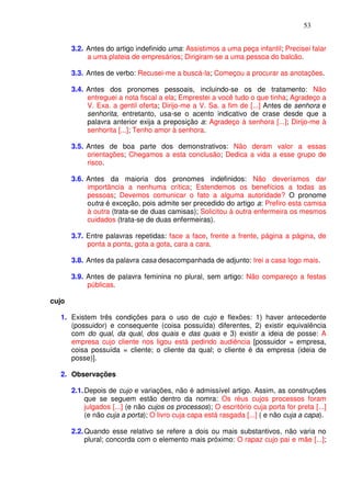 53


       3.2. Antes do artigo indefinido uma: Assistimos a uma peça infantil; Precisei falar
            a uma plateia de empresários; Dirigiram-se a uma pessoa do balcão.

       3.3. Antes de verbo: Recusei-me a buscá-la; Começou a procurar as anotações.

       3.4. Antes dos pronomes pessoais, incluindo-se os de tratamento: Não
            entreguei a nota fiscal a ela; Emprestei a você tudo o que tinha; Agradeço a
            V. Exa. a gentil oferta; Dirijo-me a V. Sa. a fim de [...] Antes de senhora e
            senhorita, entretanto, usa-se o acento indicativo de crase desde que a
            palavra anterior exija a preposição a: Agradeço à senhora [...]; Dirijo-me à
            senhorita [...]; Tenho amor à senhora.

       3.5. Antes de boa parte dos demonstrativos: Não deram valor a essas
            orientações; Chegamos a esta conclusão; Dedica a vida a esse grupo de
            risco.

       3.6. Antes da maioria dos pronomes indefinidos: Não deveríamos dar
            importância a nenhuma crítica; Estendemos os benefícios a todas as
            pessoas; Devemos comunicar o fato a alguma autoridade? O pronome
            outra é exceção, pois admite ser precedido do artigo a: Prefiro esta camisa
            à outra (trata-se de duas camisas); Solicitou à outra enfermeira os mesmos
            cuidados (trata-se de duas enfermeiras).

       3.7. Entre palavras repetidas: face a face, frente a frente, página a página, de
            ponta a ponta, gota a gota, cara a cara.

       3.8. Antes da palavra casa desacompanhada de adjunto: Irei a casa logo mais.

       3.9. Antes de palavra feminina no plural, sem artigo: Não compareço a festas
            públicas.

cujo

  1. Existem três condições para o uso de cujo e flexões: 1) haver antecedente
     (possuidor) e consequente (coisa possuída) diferentes, 2) existir equivalência
     com do qual, da qual, dos quais e das quais e 3) existir a ideia de posse: A
     empresa cujo cliente nos ligou está pedindo audiência [possuidor = empresa,
     coisa possuída = cliente; o cliente da qual; o cliente é da empresa (ideia de
     posse)].

  2. Observações

       2.1. Depois de cujo e variações, não é admissível artigo. Assim, as construções
            que se seguem estão dentro da nomra: Os réus cujos processos foram
            julgados [...] (e não cujos os processos); O escritório cuja porta for preta [...]
            (e não cuja a porta); O livro cuja capa está rasgada [...] ( e não cuja a capa).

       2.2. Quando esse relativo se refere a dois ou mais substantivos, não varia no
            plural; concorda com o elemento mais próximo: O rapaz cujo pai e mãe [...];
 