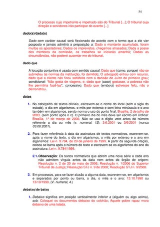 54


           O processo cujo impetrante e impetrado são do Tribunal [...]; O tribunal cuja
           direção e servidores irão participar do evento [...]

dado(s)/dada(s)

   Dado com caráter causal será flexionado de acordo com o termo que a ele vier
   posposto e jamais admitirá a preposição a: Dado o montante acumulado, foram
   muitos os apostadores; Dados os imprevistos, chegamos atrasados; Dada a posse
   dos membros da comissão, os trabalhos se iniciarão amanhã; Dadas as
   circunstâncias, não poderei ausentar-me do tribunal.

dado que

   A locução conjuntiva é usada com sentido causal: Dado que (como, porque) não se
   submeteu às normas da instituição, foi demitido; O advogado entrou com recurso,
   dado que a cliente não ficou satisfeita com a decisão do Juízo de primeiro grau;
   condicional: “Não gosta de viagens, e, dado que (caso) gostasse, a pobreza não
   lhe permitiria fazê-las”; concessivo: Dado que (embora) estivesse feliz, não o
   demonstrou.

datas

   1. No cabeçalho de textos oficiais, escrevem-se o nome do local (sem a sigla do
      estado), o dia em algarismos, o mês por extenso e com letra minúscula e o ano
      também em algarismos, sendo norma o uso do ponto final: Brasília, 2 de julho de
      2003. (sem ponto após o 2). O primeiro dia do mês deve ser escrito em ordinal:
      Brasília, 1º de março de 2000. Não se usa o dígito zero antes do número
      referente a dia ou mês (v. numeral, 12): 3.6.2001 ou 3/6/2001 (nunca
      03.06.2001).

   2. Para fazer referência à data da assinatura de textos normativos, escrevem-se,
      após o nome do texto, o dia em algarismos, o mês por extenso e o ano em
      algarismos: Lei n. 9.784, de 29 de janeiro de 1999. A partir da segunda citação,
      coloca-se barra após o número do texto e escrevem-se os algarismos do ano da
      assinatura: Lei n. 9.784/1999.

        2.1. Observação: Os textos normativos que abrem uma nova série a cada ano
             não admitem vírgula antes da data nem antes do órgão de origem:
             Resolução n. 2 de 20 de maio de 2006; Resolução n. 1/2006 do Superior
             Tribunal de Justiça; Resolução STJ n. 9 de 2008; Resolução STJ n. 9/2008.

   3. Em processos, para se fazer alusão a alguma data, escrevem-se, em algarismos
      e separados por ponto ou barra, o dia, o mês e o ano: 13.10.1990 ou
      13/10/1990. (V. numeral, 4.)

debaixo/de baixo

   1. Debaixo significa em posição verticalmente inferior a (alguém ou algo acima),
      sob: Coloquei os documentos debaixo do colchão; Aquele pobre rapaz mora
      debaixo de uma latada.
 