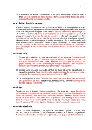55



   2. A expressão de baixo é geralmente usada para estabelecer contraste com a
      cima: Olhou o visitante de baixo a cima; Fizemos uma vistoria de baixo a cima e
      não encontramos vestígios de insetos.

de + infinitivo de sujeito expresso

   Como o sujeito é considerado pela gramática um termo que não depende de outro,
   não se deve contrair a preposição de com o adjunto do sujeito expresso de infinitivo
   nem com o sujeito em orações como estas: É hora de os meninos dormirem (e não
   dos meninos dormirem); Citou a probabilidade de o prazo prescrever (e não do
   prazo prescrever); É tempo de eles se casarem (e não deles se casarem); Não
   consideraram o fato de ele ter sido réu primário (e não dele ter sido réu primário).
   Nesses casos, a preposição rege a oração reduzida e não o sujeito, razão pela
   qual aconselham os gramáticos colocar o sujeito desse tipo de oração depois do
   infinitivo: É hora de dormirem os meninos; Citou a probabilidade de prescrever o
   prazo; É tempo de se casarem eles; Não consideraram o fato de ter sido ele réu
   primário.

demais/de mais

   1. Demais como advérbio significa excessivamente, em demasia: Estudou demais
      para o teste da OAB; O discurso agradou demais à bancada do PFL; A
      acusação falou demais; além disso, ademais: Não participou do trabalho em
      grupo; demais, no dia da apresentação, chegou atrasado; Não impetrou o
      mandado de segurança; demais, não comunicou o fato à cliente.

   2. Demais como pronome indefinido significa os mais, os outros, os restantes e é
      precedido de artigo: Você está liberado; os demais deverão permanecer para a
      entrevista; Acompanharam-no os demais ministros do STF.

   3. De mais significa a mais: Comprei uma caneta de mais; Este mês, recebemos
      uma gratificação de mais; capaz de causar estranheza, anormal: Não vejo nada
      de mais naquela vestimenta.

desde que

   Desde que é locução conjuntiva empregada em três acepções: causal: Desde que
   se submeteu às exigências da empresa, deveria usar o uniforme; Desde que não
   tomou os remédios, não apresentou nenhuma melhora; temporal: Desde que foi
   morar em outra cidade, não visita mais os parentes; Não consegue mais sair de
   casa desde que foi assaltada; condicional (verbo no subjuntivo): Desde que esteja
   fazendo sol, amanhã iremos à praia; Desde que estude, passará no concurso.

despender/dispêndio

   Embora o verbo despender, que significa desembolsar, gastar, consumir, seja
   escrito com e, o substantivo correspondente é dispêndio, e o adjetivo, dispendioso:
   A empresa despendeu metade do orçamento para pagar ao funcionalismo; A
 