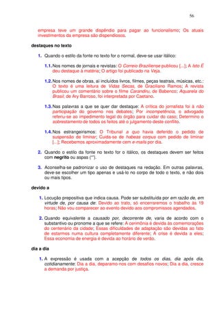 56


   empresa teve um grande dispêndio para pagar ao funcionalismo; Os atuais
   investimentos da empresa são dispendiosos.

destaques no texto

   1. Quando o estilo da fonte no texto for o normal, deve-se usar itálico:

      1.1. Nos nomes de jornais e revistas: O Correio Braziliense publicou [...]; A Isto É
           deu destaque à matéria; O artigo foi publicado na Veja.

      1.2. Nos nomes de obras, aí incluídos livros, filmes, peças teatrais, músicas, etc.:
           O texto é uma leitura de Vidas Secas, de Graciliano Ramos; A revista
           publicou um comentário sobre o filme Carandiru, de Babenco; Aquarela do
           Brasil, de Ary Barroso, foi interpretada por Caetano.

      1.3. Nas palavras a que se quer dar destaque: A crítica do jornalista foi à não
           participação do governo nos debates; Por incompetência, o advogado
           referiu-se ao impedimento legal do órgão para cuidar do caso; Determino o
           sobrestamento de todos os feitos até o julgamento deste conflito.

      1.4. Nos estrangeirismos: O Tribunal a quo havia deferido o pedido de
           suspensão de liminar; Cuida-se de habeas corpus com pedido de liminar
           [...]; Recebemos aproximadamente cem e-mails por dia.

   2. Quando o estilo da fonte no texto for o itálico, os destaques devem ser feitos
      com negrito ou aspas (“”).

   3. Aconselha-se padronizar o uso de destaques na redação. Em outras palavras,
      deve-se escolher um tipo apenas e usá-lo no corpo de todo o texto, e não dois
      ou mais tipos.

devido a

   1. Locução prepositiva que indica causa. Pode ser substituída por em razão de, em
      virtude de, por causa de: Devido ao trato, só encerraremos o trabalho às 19
      horas; Não vou comparecer ao evento devido aos compromissos agendados.

   2. Quando equivalente a causado por, decorrente de, varia de acordo com o
      substantivo ou pronome a que se refere: A cerimônia é devida às comemorações
      do centenário da cidade; Essas dificuldades de adaptação são devidas ao fato
      de estarmos numa cultura completamente diferente; A crise é devida a eles;
      Essa economia de energia é devida ao horário de verão.

dia a dia

   1. A expressão é usada com a acepção de todos os dias, dia após dia,
      cotidianamente: Dia a dia, deparamo-nos com desafios novos; Dia a dia, cresce
      a demanda por justiça.
 