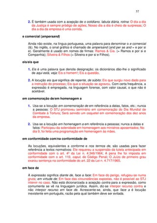 57


   2. É também usada com a acepção de o cotidiano, labuta diária, rotina: O dia a dia
      da Justiça é sempre pródigo de ações; Nosso dia a dia é cheio de surpresas; O
      dia a dia da empresa é uma corrida.

e comercial (ampersand)

   Ainda não existe, na língua portuguesa, uma palavra para denominar o e comercial
   (&). No inglês, o sinal gráfico é chamado de ampersand (and per se and = e por si
   e). Geralmente é usado em nomes de firmas: Ramos & Cia. (= Ramos e por si e
   Companhia); Silveira & Filhos (= Silveira e por si e Filhos).

eis/eis que

   1. Eis é uma palavra que denota designação; os dicionários dão-lhe o significado
      de aqui está, veja: Eis o homem!; Eis a questão.

   2. A locução eis que significa de repente, de súbito: Eis que surgiu novo dado para
      a instrução do processo; Eis que a situação se agravou. Com certa frequência, a
      expressão é empregada, na linguagem forense, com valor causal, o que não é
      aceitável.

em comemoração de/em homenagem a

   1. Usa-se a locução em comemoração de em referência a datas, fatos, etc.; nunca
      a pessoas: O STJ promoveu seminário em comemoração do Dia Mundial de
      Combate à Tortura; Será servido um coquetel em comemoração dos dez anos
      da empresa.

   2. Usa-se a locução em homenagem a em referência a pessoas; nunca a datas e
      fatos: Participou da solenidade em homenagem aos ministros aposentados; No
      dia 9, foi feita uma programação em homenagem às mães.

em conformidade com/na conformidade de

   As locuções, equivalentes a conforme e nos termos de, são usadas para fazer
   referência a textos normativos: Ele requereu a suspensão da tutela antecipada em
   conformidade com o art. 4º da Lei n. 4.348/1964; A pena lhe foi imposta em
   conformidade com o art. 110, caput, do Código Penal; O Juízo de primeiro grau
   exarou sentença na conformidade do art. 22 da Lei n. 4.717/1965.

em face de

   A expressão significa diante de, face a face: Em face do perigo, refugiou-se numa
   gruta; em virtude de: Em face das circunstâncias expostas, não é possível ao STJ
   intervir no caso. Não está dicionarizada a acepção contra para a expressão, como
   comumente se vê na linguagem jurídica. Assim, diz-se interpor recurso contra e
   não interpor recurso em face de. Acrescente-se, ainda, que face a é locução
   inexistente em português, razão pela qual também deve ser evitada.
 