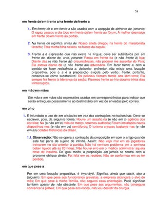 58


em frente de/em frente a/na frente de/frente a

   1. Em frente de e em frente a são usados com a acepção de defronte de, perante:
      O rapaz passou o dia todo em frente do/em frente ao fórum; A mulher desmaiou
      em frente do/em frente ao portão.

   2. Na frente de significa antes de: Nosso atleta chegou na frente do maratonista
      favorito; Esta minha filha nasceu na frente da caçula.

   3. Frente a é expressão que não existe na língua; deve ser substituída por em
      frente de, diante de, ante, perante: Parou em frente da (e não frente à) loja;
      Diante das (e não frente às) circunstâncias, não poderei me ausentar do País;
      Ela estava diante do (e não frente ao) adversário. Em fazer frente a, com o
      sentido de fazer resistência a, defrontar, enfrentar, não existe uma locução
      prepositiva, pois o a é a preposição exigida pelo verbo; frente, portanto,
      conserva-se como substantivo: Os policiais fizeram frente aos sem-terra; Ela
      sempre fez frente à liderança da seção; Fizemos frente ao frio durante trinta dias
      ininterruptos.

em mão/em mãos

   Em mão e em mãos são expressões usadas em correspondências para indicar que
   serão entregues pessoalmente ao destinatário em vez de enviadas pelo correio.

em o/no

1. É infundado o uso de em o/a/os/as em vez das contrações no/na/nos/nas. Deve-se
   escrever, pois, da seguinte forma: Houve um assalto na (e não em a) agência dos
   correios; No (e não em o) mês de março, teremos auditoria; Foram instalados novos
   dispositivos nos (e não em os) semáforos; O turismo cresceu bastante nas (e não
   em as) cidades históricas do Brasil.

   1.1. Observação: Não se opera a contração da preposição em com o artigo quando
        este faz parte de sujeito de infinito. Assim: Não vejo mal em os jogadores
        treinarem no dia anterior à partida; Não há nenhum problema em a senhora
        beber líquido até as 20 horas; Não houve erro em o médico administrar aquela
        dose de insulina. De igual modo, a preposição em jamais se contrai com o
        pronome oblíquo direto: Foi feliz em os receber; Não se conformou em os ter
        perdido.

em que pese a

   Por ser uma locução prepositiva, é invariável. Significa ainda que custe, doa a
   (alguém): Em que pese aos funcionários grevistas, a empresa alcançará o alvo do
   mês; Em que pese à minha família, não seguirei essa orientação. Pode significar
   também apesar de, não obstante: Em que pese aos argumentos, não conseguiu
   convencer a plateia; Em que pese aos riscos, não vou desistir da cirurgia.
 