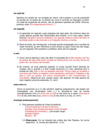 59


em sede de

   Significa em caráter de, na condição de. Assim, não é próprio o uso da expressão
   no sentido de na esfera de, no âmbito de, como é corrente na linguagem jurídica:
   Em sede de suspensão de liminar, não se apreciam questões de mérito. Deve-se,
   portanto, dizer: Em suspensão de liminar [...]

em seguida

   1. A expressão em seguida, cujas acepções são logo após, ato contínuo, deve ser
      usada apenas quando são relacionados dois tempos: um e outro após. Assim
      teremos: Escolha o tema da redação e, em seguida, elabore o plano do texto; O
      psicólogo expôs o caso aos pais e, em seguida, chamou a criança.

   2. Deve-se evitar, por conseguinte, a locução quando empregada com o sentido de
      neste momento, já, sem referência a outro tempo ou ação: Como ela não chega,
      vou em seguida; Para substituir o professor, devo sair em seguida.

e nem

   1. Como nem já significa e não, não deve vir precedido de e: Não estudou nem fez
      as tarefas da casa; Não foram ouvidas as testemunhas nem os réus; Nunca foi
      preso nem, ao menos, denunciado.

   2. No entanto, as duas palavras poderão vir juntas quando forem distintas as
      funções, isto é, quando o e tiver função conjuntiva e o nem, adverbial (com o
      sentido de não): Saiu e nem se despediu dos pais; Tomou todos os remédios e
      nem ficou são; Faltou ao trabalho e nem apresentou justificativa; Trabalhou o dia
      todo e nem se cansou; Ele entrou bruscamente e nem cumprimentou os
      convidados. Observe-se que, nesses casos, não aparece na frase palavra de
      valor negativo antes da expressão. (V. nem.)

entre mim e ti

   Como os pronomes eu e tu não admitem regência preposicional, não podem ser
   empregados nas construções entre [...] e, devendo-se usar as formas
   correspondentes mim e ti: entre mim e você (e não entre eu e você), entre eles e
   mim (e não entre eles e eu), entre ti e nós (e não entre tu e nós). (V. mim.)

envelope (endereçamento)

        1. Para pessoas tratadas de Vossa Excelência:
              A Sua Excelência o Senhor/a Senhora
              Senador José Amadeu/Senadora Joana Amadeu
              Presidente da Comissão [...] (se ocupar cargo)
              Senado Federal
              Brasília – DF

           1.1. Observação: Em se tratando dos chefes dos três Poderes, há norma
                específica. (V. formas de tratamento, 1 e 8.)
 